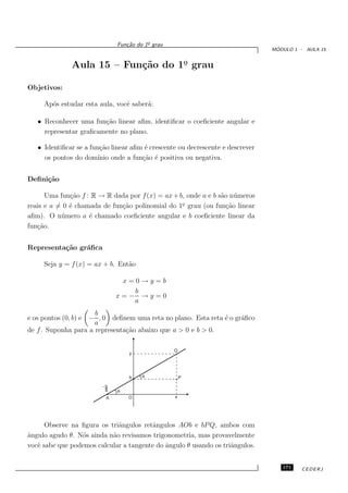 o
                              Fun¸˜o do 1¯ grau
                                 ca
                                                                                 ´
                                                                                MODULO 1 - AULA 15


              Aula 15 – Fun¸˜o do 1o grau
                           ca      ¯

Objetivos:

     Ap´s estudar esta aula, vocˆ saber´:
       o                        e      a

   • Reconhecer uma fun¸˜o linear aﬁm, identiﬁcar o coeﬁciente angular e
                        ca
     representar graﬁcamente no plano.

   • Identiﬁcar se a fun¸˜o linear aﬁm ´ crescente ou decrescente e descrever
                         ca             e
     os pontos do dom´  ınio onde a fun¸˜o ´ positiva ou negativa.
                                       ca e


Deﬁni¸˜o
     ca

      Uma fun¸˜o f : R → R dada por f (x) = ax + b, onde a e b s˜o n´ meros
              ca                                                a u
                                                  o
reais e a = 0 ´ chamada de fun¸˜o polinomial do 1¯ grau (ou fun¸˜o linear
              e               ca                                 ca
aﬁm). O n´ mero a ´ chamado coeﬁciente angular e b coeﬁciente linear da
           u        e
fun¸˜o.
   ca


Representa¸˜o gr´ﬁca
          ca    a

     Seja y = f (x) = ax + b. Ent˜o
                                 a

                               x=0→y=b
                                 b
                              x=− →y=0
                                 a
                      b
e os pontos (0, b) e − , 0 deﬁnem uma reta no plano. Esta reta ´ o gr´ﬁco
                                                               e     a
                      a
de f . Suponha para a representa¸˜o abaixo que a > 0 e b > 0.
                                ca

                                                  Q




                                                      P



                          A       O




      Observe na ﬁgura os triˆngulos retˆngulos AOb e bP Q, ambos com
                             a          a
ˆngulo agudo θ. N´s ainda n˜o revisamos trigonometria, mas provavelmente
a                o         a
vocˆ sabe que podemos calcular a tangente do ˆngulo θ usando os triˆngulos.
   e                                         a                     a


                                                                                   171    CEDERJ
 