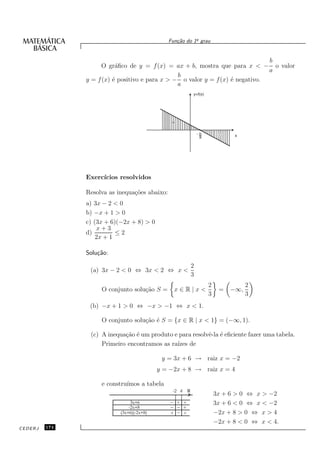 o
                                               Fun¸˜o do 1¯ grau
                                                  ca


                                                                               b
                     O gr´ﬁco de y = f (x) = ax + b, mostra que para x < − o valor
                          a
                                                                               a
                                                b
               y = f (x) ´ positivo e para x > − o valor y = f (x) ´ negativo.
                         e                                         e
                                                a
                                                           y=f(x)




                                                +


                                                               -b        -    x
                                                                a




               Exerc´
                    ıcios resolvidos

               Resolva as inequa¸˜es abaixo:
                                co
               a) 3x − 2 < 0
               b) −x + 1 > 0
               c) (3x + 6)(−2x + 8) > 0
                   x+3
               d)         ≤2
                   2x + 1

               Solu¸˜o:
                   ca

                                                           2
                (a) 3x − 2 < 0 ⇔ 3x < 2 ⇔ x <
                                                           3
                                                                    2              2
                    O conjunto solu¸˜o S =
                                   ca            x∈R|x<                  =   −∞,
                                                                    3              3
                (b) −x + 1 > 0 ⇔ −x > −1 ⇔ x < 1.

                    O conjunto solu¸˜o ´ S = {x ∈ R | x < 1} = (−∞, 1).
                                   ca e

                (c) A inequa¸˜o ´ um produto e para resolvˆ-la ´ eﬁciente fazer uma tabela.
                            ca e                          e e
                    Primeiro encontramos as ra´ de
                                              ızes

                                            y = 3x + 6 → raiz x = −2
                                           y = −2x + 8 → raiz x = 4

                    e constru´
                             ımos a tabela
                                                -2 4   R
                                                                        3x + 6 > 0 ⇔ x > −2
                                3x+6             + +                    3x + 6 < 0 ⇔ x < −2
                               -2x+8               +
                           (3x+6)(-2x+8)       +   +                    −2x + 8 > 0 ⇔ x > 4
                                                                        −2x + 8 < 0 ⇔ x < 4.
CEDERJ   174
 