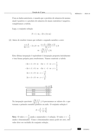 o
                             Fun¸˜o do 1¯ grau
                                ca
                                                                                 ´
                                                                                MODULO 1 - AULA 15


    Com os dados anteriores, e usando que o produto de n´ meros de mesmo
                                                           u
    sinal ´ positivo e o produto de n´ meros de sinais contr´rios ´ negativo,
          e                          u                      a     e
    completamos a tabela.

    Logo, o conjunto solu¸˜o
                         ca

                            S = (−∞, −2) ∪ (4, ∞)


(d) Antes de resolver temos que reduzir o segundo membro a zero:

                  x+3           x + 3 − 2(2x + 1)
                         −2≤0 ⇔                   ≤0
                  2x + 1              2x + 1
                                −3x + 1
                              ⇔          ≤ 0.
                                 2x + 1

    Esta ultima inequa¸˜o ´ equivalente ` inequa¸˜o proposta inicialmente
         ´            ca e              a       ca
    e tem forma pr´pria para resolvermos. Vamos construir a tabela
                   o

                                                 1
                    −3x + 1 > 0 ⇔ −3x > −1 ⇔ x <
                                                 3
                                                 1
                    −3x + 1 > 0 ⇔ −3x < −1 ⇔ x >
                                                 3
                                      −1
                     2x + 1 > 0 ⇔ x >
                                      2
                                      −1
                     2x + 1 < 0 ⇔ x <
                                      2


                                                 -1/2 -1/3 R

                            -3x+1                + +
                             2x+1                  + +
                            -3x+1                   +
                             2x+1


                          −3x + 1
    Na inequa¸˜o quociente
             ca                     ≥ 0 procuramos os valores de x que
                           2x + 1
    tornam o primeiro membro positivo ou nulo. O conjunto solu¸˜o ´
                                                              ca e

                                          1 1
                                    S=   − ,
                                          2 3

                        1                                           1
    Nota: O valor x = anula o numerador e ´ solu¸˜o. O valor x = −
                                             e  ca
                        3                                           2
    anula o denominador. Como o denominador nunca pode ser zero, este
    valor deve ser exclu´ do conjunto solu¸˜o.
                        ıdo               ca


                                                                                   175    CEDERJ
 
