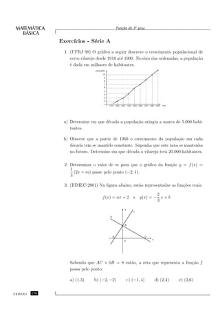 o
                                                      Fun¸˜o do 1¯ grau
                                                         ca


               Exerc´
                    ıcios - S´rie A
                             e
                 1. (UFRJ 98) O gr´ﬁco a seguir descreve o crescimento populacional de
                                      a
                    certo vilarejo desde 1910 at´ 1990. No eixo das ordenadas, a popula¸˜o
                                                e                                      ca
                    ´ dada em milhares de habitantes.
                    e
                                 população
                                       10
                                        9
                                        8
                                        7
                                        6
                                         5
                                        4
                                        3
                                         2

                                             1910 1920 1930 1940 1950 1960 1970 1980 1990   ano




                a) Determine em que d´cada a popula¸˜o atingiu a marca de 5.000 habi-
                                     e             ca
                   tantes.

                b) Observe que a partir de 1960 o crescimento da popula¸˜o em cada
                                                                           ca
                   d´cada tem se mantido constante. Suponha que esta taxa se mantenha
                    e
                   no futuro. Determine em que d´cada o vilarejo ter´ 20.000 habitantes.
                                                e                   a

                 2. Determinar o valor de m para que o gr´ﬁco da fun¸˜o y = f (x) =
                                                         a          ca
                    1
                      (2x + m) passe pelo ponto (−2, 1).
                    3

                 3. (IBMEC-2001) Na ﬁgura abaixo, est˜o representadas as fun¸˜es reais:
                                                     a                      co

                                                                2
                                       f (x) = ax + 2 e g(x) = − x + b
                                                                3
                                                           y
                                                                   f
                                              g


                                                           B




                                                  A                         C
                                                                                  x
                                                           0




                   Sabendo que AC × 0B = 8 ent˜o, a reta que representa a fun¸˜o f
                                              a                              ca
                   passa pelo ponto:

                   a) (1.3)     b) (−2, −2)                    c) (−1, 4)             d) (2,4)    e) (3,6)


CEDERJ   176
 