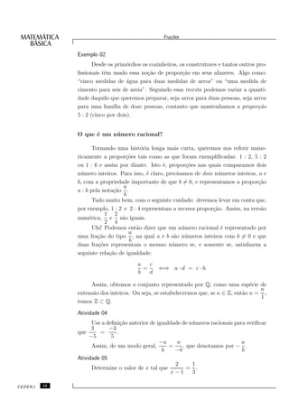 Fra¸oes
                                                    c˜


              Exemplo 02
                     Desde os prim´rdios os cozinheiros, os construtores e tantos outros pro-
                                   o
              ﬁssionais tˆm usado essa no¸˜o de propor¸˜o em seus afazeres. Algo como:
                          e                ca             ca
              “cinco medidas de ´gua para duas medidas de arroz” ou “uma medida de
                                   a
              cimento para seis de areia”. Seguindo essa receita podemos variar a quanti-
              dade daquilo que queremos preparar, seja arroz para duas pessoas, seja arroz
              para uma fam´ de doze pessoas, contanto que mantenhamos a propor¸˜o
                             ılia                                                         ca
              5 : 2 (cinco por dois).


              O que ´ um n´mero racional?
                    e     u

                     Tornando uma hist´ria longa mais curta, queremos nos referir nume-
                                        o
              ricamente a propor¸˜es tais como as que foram exempliﬁcadas: 1 : 2, 5 : 2
                                  co
              ou 1 : 6 e assim por diante. Isto ´, propor¸˜es nas quais comparamos dois
                                                  e         co
              n´ mero inteiros. Para isso, ´ claro, precisamos de dois n´ meros inteiros, a e
                u                          e                            u
              b, com a propriedade importante de que b = 0, e representamos a propor¸˜o   ca
                                 a
              a : b pela nota¸˜o .
                             ca
                                 b
                     Tudo muito bem, com o seguinte cuidado: devemos levar em conta que,
              por exemplo, 1 : 2 e 2 : 4 representam a mesma propor¸˜o. Assim, na vers˜o
                                                                      ca                   a
                          1 2
              num´rica, e s˜o iguais.
                   e            a
                          2 4
                     Ufa! Podemos ent˜o dizer que um n´ mero racional ´ representado por
                                      a                   u              e
                                   a
              uma fra¸˜o do tipo , na qual a e b s˜o n´ meros inteiros com b = 0 e que
                       ca                              a u
                                   b
              duas fra¸˜es representam o mesmo n´ mero se, e somente se, satisfazem a
                       co                             u
              seguinte rela¸˜o de igualdade:
                           ca
                                       a   c
                                         =     ⇐⇒ a · d = c · b.
                                       b   d

                   Assim, obtemos o conjunto representado por Q, como uma esp´cie de e
                                                                                        n
              extens˜o dos inteiros. Ou seja, se estabelecermos que, se n ∈ Z, ent˜o n = ,
                    a                                                             a
                                                                                        1
              temos Z ⊂ Q.
              Atividade 04
                    Use a deﬁni¸˜o anterior de igualdade de n´ meros racionais para veriﬁcar
                                ca                           u
                    3      −3
              que      =      .
                   −5       5
                                                −a     a                          a
                    Assim, de um modo geral,        =    , que denotamos por − .
                                                 b    −b                          b
              Atividade 05
                                                      2      1
                    Determine o valor de x tal que         = .
                                                    x−1      3

CEDERJ   16
 