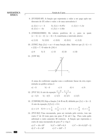 o
                                              Fun¸˜o do 1¯ grau
                                                 ca


                8. (FUVEST-SP) A fun¸˜o que representa o valor a ser pago ap´s um
                                       ca                                   o
                   desconto de 3% sobre o valor x de uma mercadoria ´:
                                                                    e

                  a) f (x) = x − 3           b) f (x) = 0, 97x               c) f (x) = 1, 3x
                  d) f (x) = −3x             e) f (x) = 1, 03x

                9. (CESGRANRIO) Os valores positivos de x, para os quais
                   (x − 1) · (x − 2) · (x − 3) > 0, constituem o intervalo aberto:

                  a) (1,3)     b) (2,3)          c) (0,3)         d) (0,1)          e) (1,2)

               10. (UFSC) Seja f (x) = ax + b uma fun¸˜o aﬁm. Sabe-se que f (−1) = 4
                                                     ca
                   e f (2) = 7. O valor de f (8) ´:
                                                 e

                  a) 0        b) 3           c) 13              d) 23          e) 33

               11. (UFF 93)
                                                            y

                                                            6




                                                  -2
                                                                        x




                  A soma do coeﬁciente angular com o coeﬁciente linear da reta repre-
                  sentada no gr´ﬁco acima ´:
                               a          e
                  a) −3              b) −3             c) 3                 d) 4               e) 9
                                                     x−3   x−1
               12. (PUC 91) A raiz da equa¸˜o
                                          ca             =       ´:
                                                                  e
                                                       7     4
                  a) −5/3      b) −3/5            c) 5/3   d) 3/5                  e) 2/5

               13. (UNIFOR/CE) Seja a fun¸˜o f de R em R, deﬁnida por f (x) = 3x − 2.
                                             ca
                   A raiz da equa¸˜o f (f (x)) = 0 ´:
                                 ca                e
                                             1         1                                8               8
                  a) x ≤ 0    b) 0 < x ≤          c)     <x≤1           d) 1 < x <             e) x >
                                             3         3                                3               3
               14. (PUC-RJ) Uma encomenda, para ser enviada pelo correio, tem um
                   custo C de 10 reais para um peso P de at´ 1 kg. Para cada quilo
                                                            e
                   adicional o custo aumenta 30 centavos. A fun¸˜o que representa o
                                                               ca
                   custo de uma encomenda de peso P ≥ 1 kg ´:
                                                           e
                  a) C = 10 + 3P             b) C = 10P + 0, 3                c) C = 10 + 0, 3(P − 1)
                  d) C = 9 + 3P                e) C = 10P − 7

CEDERJ   178
 