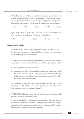 o
                              Fun¸˜o do 1¯ grau
                                 ca
                                                                                ´
                                                                               MODULO 1 - AULA 15


 15. (PUC) Em uma certa cidade, os tax´ ımetros marcam, nos percursos sem
     parada, uma quantia inicial de 4 UT (Unidade Taxim´trica) e mais 0,2
                                                          e
     UT por quilˆmetro rodado. Se, ao ﬁnal de um percurso sem paradas,
                 o
     o tax´
          ımetro registrava 8,2 UT, o total de quilˆmetros percorridos foi:
                                                   o

     a) 15,5          b) 21           c) 25,5         d) 27          e) 32,5


 16. Seja a fun¸˜o f : R → R, tal que f (x) = ax + b. Se os pontos (0 − 3) e
               ca
     (2,0) pertencem ao gr´ﬁco de f , ent˜o a + b ´ igual a:
                          a              a        e

     a) 9/2          b) 3           c) 2/3         d) −3/2           e) −1



Exerc´
     ıcios - S´rie B
              e

  1. (UNICAMP-92) Calcule a e b positivos na equa¸˜o da reta ax + by = 6
                                                  ca
     de modo que ela passe pelo ponto (3,1) e forme com os eixos coorde-
     nados um triˆngulo de ´rea igual a 6.
                 a         a


  2. (UFRJ-91) Suponha que as liga¸˜es telefˆnicas em uma cidade sejam
                                       co       o
     apenas locais e que a tarifa telefˆnica seja cobrada do seguinte modo:
                                       o

     1o ) uma parte ﬁxa, que ´ assinatura;
      ¯                      e

     2o ) uma parte vari´vel, dependendo do n´ mero de pulsos que excede
      ¯                  a                      u
          90 pulsos mensais. Assim, uma pessoa que tem registrados 150
          pulsos na conta mensal de seu telefone pagar´ somente 150 − 90 =
                                                      a
          60 pulsos, al´m da assinatura.
                       e

     Em certo mˆs, o pre¸o de cada pulso excedente era R$ 2,00 e o da
                 e       c
     assinatura era R$ 125,00. Um usu´rio gastou nesse mˆs 220 pulsos.
                                        a               e
     Qual o valor cobrado na conta telefˆnica?
                                        o


  3. (UFRJ-95) Uma f´brica produz ´leo de soja sob encomenda, de modo
                     a              o
     que toda produ¸˜o ´ comercializada.
                   ca e

     O custo de produ¸˜o ´ composto de duas parcelas. Uma parcela ﬁxa,
                      ca e
     independente do volume produzido, corresponde a gastos com aluguel,
     manuten¸˜o de equipamentos, sal´rios etc; a outra parcela ´ vari´vel,
             ca                      a                         e     a
     dependente da quantidade de ´leo fabricado.
                                 o


                                                                                  179    CEDERJ
 