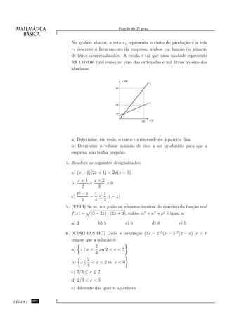 o
                                          Fun¸˜o do 1¯ grau
                                             ca


                 No gr´ﬁco abaixo, a reta r1 representa o custo de produ¸˜o e a reta
                        a                                                  ca
                 r2 descreve o faturamento da empresa, ambos em fun¸˜o do n´ mero
                                                                        ca       u
                 de litros comercializados. A escala ´ tal que uma unidade representa
                                                     e
                 R$ 1.000,00 (mil reais) no eixo das ordenadas e mil litros no eixo das
                 abscissas.




                 a) Determine, em reais, o custo correspondente ` parcela ﬁxa.
                                                                a
                 b) Determine o volume m´   ınimo de ´leo a ser produzido para que a
                                                      o
                 empresa n˜o tenha preju´
                          a              ızo.

               4. Resolver as seguintes desigualdades:

                 a) (x − 1)(2x + 1) < 2x(x − 3)
                      x+1 x+2
                 b)      +    >0
                       2   3
                      t2 − 1 1 t
                 c)         − ≤ (t − 1)
                         2   4 2
               5. (UFPI) Se m, n e p s˜o os n´ meros inteiros do dom´
                                      a      u                       ınio da fun¸˜o real
                                                                                ca
                                                       2    2    2
                  f (x) = (3 − 2x) · (2x + 3), ent˜o m + n + p ´ igual a:
                                                  a                e

                 a) 2          b) 5          c) 6             d) 8       e) 9

               6. (CESGRANRIO) Dada a inequa¸˜o (3x − 2)3 (x − 5)2 (2 − x) x > 0
                                            ca
                  tem-se que a solu¸˜o ´:
                                   ca e
                              2
                  a) z | x < ou 2 < x < 5
                              3
                          2
                  b) x | < x < 2 ou x < 0
                          3
                  c) 2/3 ≤ x ≤ 2
                 d) 2/3 < x < 5
                 e) diferente das quatro anteriores

CEDERJ   180
 