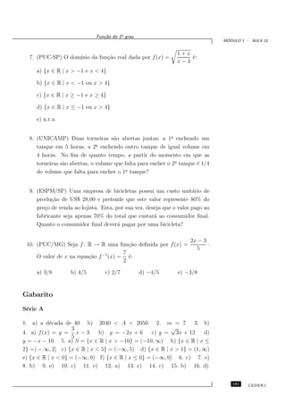 o
                             Fun¸˜o do 1¯ grau
                                ca
                                                                                 ´
                                                                                MODULO 1 - AULA 15


                                                               1+x
  7. (PUC-SP) O dom´
                   ınio da fun¸˜o real dada por f (x) =
                              ca                                   ´:
                                                                   e
                                                               x−4
     a) {x ∈ R | x > −1 e x < 4}

     b) {x ∈ R | x < −1 ou x > 4}

     c) {x ∈ R | x ≥ −1 e x ≥ 4}

     d) {x ∈ R | x ≤ −1 ou x > 4}

     e) n.r.a.


  8. (UNICAMP) Duas torneiras s˜o abertas juntas; a 1a enchendo um
                                     a                       ¯
                              a
     tanque em 5 horas, a 2¯ enchendo outro tanque de igual volume em
     4 horas. No ﬁm de quanto tempo, a partir do momento em que as
     torneiras s˜o abertas, o volume que falta para encher o 2o tanque ´ 1/4
                a                                              ¯       e
     do volume que falta para encher o 1o tanque?
                                         ¯



  9. (ESPM/SP) Uma empresa de bicicletas possui um custo unit´rio de  a
     produ¸˜o de US$ 28,00 e pretende que este valor represente 80% do
           ca
     pre¸o de venda ao lojista. Esta, por sua vez, deseja que o valor pago ao
        c
     fabricante seja apenas 70% do total que custar´ ao consumidor ﬁnal.
                                                      a
     Quanto o consumidor ﬁnal dever´ pagar por uma bicicleta?
                                       a

                                                                     2x − 3
 10. (PUC/MG) Seja f : R → R uma fun¸˜o deﬁnida por f (x) =
                                         ca                                 ·
                                                                       5
                                       7
     O valor de x na equa¸˜o f −1 (x) = ´:
                         ca              e
                                       2

     a) 3/8        b) 4/5        c) 2/7          d) −4/5       e) −3/8


Gabarito

S´rie A
 e

1. a) a d´cada de 40 b) 2040 < A < 2050 2. m = 7 3. b)
           e
                    3                                    √
4. a) f (x) = y = x − 3      b) y = −2x + 6       c) y = 3x + 12    d)
                    5
y = −x − 10 5. a) S = {x ∈ R | x > −10} = (−10, ∞) b) {x ∈ R | x ≤
2} =) − ∞, 2] c) {x ∈ R | x < 5} = (−∞, 5) d) {x ∈ R | x > 1} = (1, ∞)
e) {x ∈ R | x < 0} = (−∞, 0) f) {x ∈ R | x ≤ 0} = (−∞, 0] 6. c) 7. e)
8. b) 9. e) 10. c) 11. e) 12. a) 13. c) 14. c) 15. b) 16. d)


                                                                                   181    CEDERJ
 