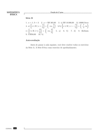 o
                                             Fun¸˜o do 1¯ grau
                                                ca


               S´rie B
                e

               1. a = 1, b = 3  2. a = R$ 385,00 3. a) R$ 10.000,00 b) 10000 litros
                                 1           1                       7     7
               4. a) x ∈ R | x <     = −∞,        k b) x ∈ R | x > −   = − ,∞
                                 5           5                       5     5
                              3            3
               c) t ∈ R | t ≤     = −∞,         5. a) 6. b) 7. d) 8. 3h45min
                              2            2
               9. US$50,00 10. b)


               Auto-avalia¸˜o
                          ca

                     Antes de passar ` aula seguinte, vocˆ deve resolver todos os exerc´
                                     a                    e                            ıcios
               da S´rie A. A S´rie B ﬁca como exerc´ de aprofundamento.
                   e          e                      ıcio




CEDERJ   182
 