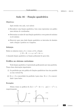 Fun¸˜o quadr´tica
                                ca       a
                                                                                ´
                                                                               MODULO 1 - AULA 16




              Aula 16 – Fun¸˜o quadr´tica
                           ca       a

Objetivos:

     Ap´s estudar esta aula, vocˆ saber´:
       o                        e      a

   • Reconhecer uma fun¸˜o quadr´tica, bem como representar seu gr´ﬁco
                        ca       a                                a
     num sistema de coordenadas.

   • Determinar as ra´ de uma fun¸˜o quadr´tica e seus pontos de m´ximo
                     ızes        ca       a                       a
     ou de m´
            ınimo.

   • Descrever para uma dada fun¸˜o quadr´tica os intervalos do dom´
                                   ca        a                     ınio
     onde a fun¸˜o ´ positiva ou ´ negativa.
               ca e              e


Deﬁni¸˜o
     ca

Dados os n´ meros reais a, b e c (com a = 0), a fun¸˜o
          u                                        ca
                                             2
                    f : R → R, x → y = ax + bx + c
´ chamada fun¸˜o quadr´tica ou fun¸˜o polinomial de grau dois.
e            ca       a           ca


Gr´ﬁco no sistema cartesiano
  a
    Toda fun¸˜o quadr´tica ´ representada graﬁcamente por uma par´bola.
             ca       a    e                                     a
Temos duas observa¸˜es importantes:
                  co

  (i) As par´bolas que s˜o gr´ﬁcos de fun¸˜es quadr´ticas tˆm eixo paralelo
             a           a   a           co        a       e
      ao eixo vertical Oy

 (ii) Se a > 0 a concavidade da par´bola ´ para cima. Se a < 0 a concavi-
                                   a     e
      dade ´ para baixo.
           e


Exemplos

     Abaixo temos os gr´ﬁcos de f (x) = x2 − 2x + 1,
                       a                                     g(x) = −x2 + x,
respectivamente.
                y
                                            y
                                                             a<0
                                a>0



                                            0            1
                                                               x


                      1           x


                                                                                  183    CEDERJ
 