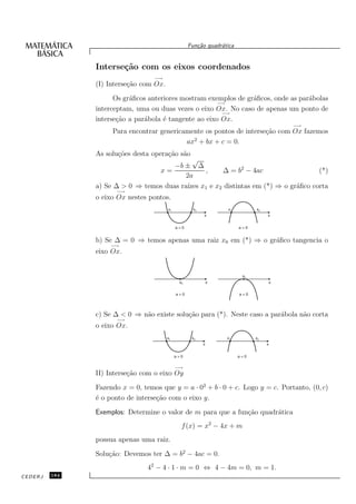 Fun¸˜o quadr´tica
                                                      ca       a


               Interse¸˜o com os eixos coordenados
                      ca
                                  −→
               (I) Interse¸˜o com Ox.
                          ca
                     Os gr´ﬁcos anteriores mostram exemplos de gr´ﬁcos, onde as par´bolas
                          a                                      a                 a
                                                      −→
               interceptam, uma ou duas vezes o eixo Ox. No caso de apenas um ponto de
                                                        −→
               interse¸˜o a par´bola ´ tangente ao eixo Ox.
                      ca       a     e
                                                                                      −→
                    Para encontrar genericamente os pontos de interse¸˜o com Ox fazemos
                                                                     ca
                                             2
                                           ax + bx + c = 0.
               As solu¸˜es desta opera¸˜o s˜o
                      co              ca a
                                            √
                                      −b ± ∆
                                 x=            ,    ∆ = b2 − 4ac                  (*)
                                          2a
               a) Se ∆ > 0 ⇒ temos duas ra´ x1 e x2 distintas em (*) ⇒ o gr´ﬁco corta
                                          ızes                             a
                      −→
               o eixo Ox nestes pontos.
                                        x1          x2            x1         x2
                                                         x                        x


                                             a>0                       a<0


               b) Se ∆ = 0 ⇒ temos apenas uma raiz x0 em (*) ⇒ o gr´ﬁco tangencia o
                                                                   a
                    −→
               eixo Ox.


                                                                        x0
                                              x0             x                    x


                                             a>0                       a<0




               c) Se ∆ < 0 ⇒ n˜o existe solu¸˜o para (*). Neste caso a par´bola n˜o corta
                              a             ca                            a      a
                      −→
               o eixo Ox.
                                        x1          x2           x1          x2
                                                         x                        x


                                             a>0                       a<0

                                             −→
               II) Interse¸˜o com o eixo Oy
                          ca
               Fazendo x = 0, temos que y = a · 02 + b · 0 + c. Logo y = c. Portanto, (0, c)
               ´ o ponto de interse¸˜o com o eixo y.
               e                   ca
               Exemplos: Determine o valor de m para que a fun¸˜o quadr´tica
                                                              ca       a
                                               f (x) = x2 − 4x + m
               possua apenas uma raiz.
               Solu¸˜o: Devemos ter ∆ = b2 − 4ac = 0.
                   ca
                                42 − 4 · 1 · m = 0 ⇔ 4 − 4m = 0, m = 1.
CEDERJ   184
 