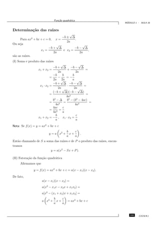 Fun¸˜o quadr´tica
                                   ca       a
                                                                          ´
                                                                         MODULO 1 - AULA 16


Determina¸˜o das ra´
         ca        ızes
                                     √
                                −b ± ∆
     Para ax2 + bx + c = 0, x =         .
                                   2a
Ou seja                       √              √
                         −b + ∆         −b − ∆
                   x1 =          e x2 =        ,
                            2a             2a
s˜o as ra´
 a       ızes.
(I) Soma e produto das ra´
                         ızes
                                   √             √
                             −b + ∆ −b − ∆
                  x1 + x2 =              +            =
                                 2a           2a
                             −b      b      b
                           =     −      =−
                             2a √   2a      a √
                             −b + ∆ −b − ∆
                   x1 · x2 =             ·           =
                                 2a √        2a √
                             (−b + ∆)(−b − ∆)
                           =                          =
                                        4a2
                             b2 − ∆     b2 − (b2 − 4ac)
                           =          =                 =
                               4a2            4a2
                             4ac     c
                           = 2 =
                             4a      a
                               b               c
                  x1 + x2 = − , x1 · x2 =
                               a               a

Nota: Se f (x) = y = ax2 + bx + c
                                          b    c
                          y = a x2 +        x+        .
                                          a    a
Ent˜o chamando de S a soma das ra´ e de P o produto das ra´
   a                             ızes                     ızes, encon-
tramos
                         y = a(x2 − Sx + P ).

(II) Fatora¸˜o da fun¸˜o quadr´tica
           ca        ca       a
     Aﬁrmamos que

               y = f (x) = ax2 + bx + c = a(x − x1 )(x − x2 ).

De fato,
                     a(x − x1 )(x − x2 ) =
                     a(x2 − x1 x − x2 x + x1 x2 ) =
                     a[x2 − (x1 + x2 )x + x1 x2 ] =
                                b    c
                     a x2 +       x+       = ax2 + bx + c
                                a    a


                                                                            185    CEDERJ
 