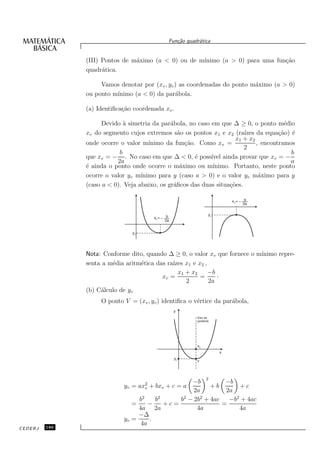 Fun¸˜o quadr´tica
                                                     ca       a


               (III) Pontos de m´ximo (a < 0) ou de m´
                                a                    ınimo (a > 0) para uma fun¸˜o
                                                                               ca
               quadr´tica.
                     a

                    Vamos denotar por (xv , yv ) as coordenadas do ponto m´ximo (a > 0)
                                                                          a
               ou ponto m´
                         ınimo (a < 0) da par´bola.
                                               a

               (a) Identiﬁca¸˜o coordenada xv .
                            ca

                     Devido ` simetria da par´bola, no caso em que ∆ ≥ 0, o ponto m´dio
                             a                a                                         e
               xv do segmento cujos extremos s˜o os pontos x1 e x2 (ra´
                                                 a                       ızes da equa¸˜o) ´
                                                                                      ca e
                                                                     x1 + x2
               onde ocorre o valor m´ ınimo da fun¸˜o. Como xv =
                                                    ca                        , encontramos
                                                                         2
                           b                                                              b
               que xv = − . No caso em que ∆ < 0, ´ poss´ ainda provar que xv = −
                                                       e    ıvel
                          2a                                                              a
               ´ ainda o ponto onde ocorre o m´ximo ou m´
               e                                  a          ınimo. Portanto, neste ponto
               ocorre o valor yv m´ınimo para y (caso a > 0) e o valor yv m´ximo para y
                                                                               a
               (caso a < 0). Veja abaixo, os gr´ﬁcos das duas situa¸˜es.
                                               a                   co

                                                                             xv =    b
                                                                                    2a


                                                  b                 yv
                                          xv =
                                                 2a


                               yv




               Nota: Conforme dito, quando ∆ ≥ 0, o valor xv que fornece o m´
                                                                            ınimo repre-
               senta a m´dia aritm´tica das ra´ x1 e x2 ,
                        e         e           ızes
                                                x1 + x2   −b
                                          xv =          =    ·
                                                   2      2a
               (b) C´lculo de yv
                    a
                    O ponto V = (xv , yv ) identiﬁca o v´rtice da par´bola,
                                                        e            a
                                                      y
                                                             Eixo da
                                                             parábola




                                                             xv
                                                                         x
                                                      yv
                                                             v



                                                                   2
                                                    −b          −b
                            yv =    ax2
                                     + bxv + c = a
                                      v                    +b       +c
                                                     2a         2a
                                 b2    b2       b2 − 2b2 + 4ac   −b2 + 4ac
                               =     −    +c=                  =
                                 4a 2a                4a            4a
                                 −∆
                            yv =     .
                                  4a
CEDERJ   186
 