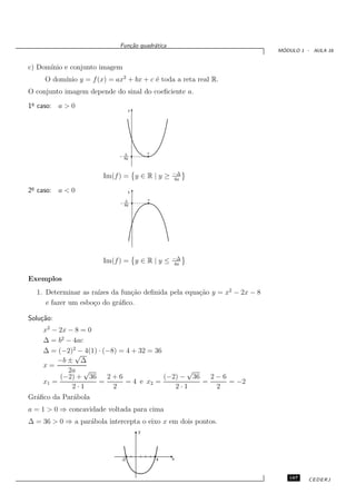Fun¸˜o quadr´tica
                                ca       a
                                                                         ´
                                                                        MODULO 1 - AULA 16


c) Dom´
      ınio e conjunto imagem
          ınio y = f (x) = ax2 + bx + c ´ toda a reta real R.
     O dom´                             e
O conjunto imagem depende do sinal do coeﬁciente a.
 o
1¯ caso: a > 0
                                    y




                               D            v
                               4a



                                                    −∆
                       Im(f ) = y ∈ R | y ≥         4a
 o
2¯ caso: a < 0                      y

                               D            v
                               4a




                                                    −∆
                       Im(f ) = y ∈ R | y ≤         4a


Exemplos
  1. Determinar as ra´ da fun¸˜o deﬁnida pela equa¸˜o y = x2 − 2x − 8
                      ızes      ca                ca
     e fazer um esbo¸o do gr´ﬁco.
                    c       a

Solu¸˜o:
    ca
    x2 − 2x − 8 = 0
    ∆ = b2 − 4ac
    ∆ = (−2)2 − 4(1) · (−8) = 4 + 32 = 36
              √
        −b ± ∆
    x=
            2a √                                √
         (−2) + 36      2+6               (−2) − 36   2−6
    x1 =             =        = 4 e x2 =            =     = −2
             2·1          2                  2·1       2
Gr´ﬁco da Par´bola
  a          a
a = 1 > 0 ⇒ concavidade voltada para cima
∆ = 36 > 0 ⇒ a par´bola intercepta o eixo x em dois pontos.
                  a
                                        y




                             -2                 4   x



                                                                           187    CEDERJ
 