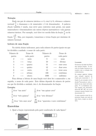 Fra¸oes
                                      c˜
                                                                               ´
                                                                              MODULO 1 - AULA 1


Nota¸˜o
    ca
       Dado um par de n´ meros inteiros a e b, com b = 0, obtemos o n´ mero
                          u                                              u
           a
racional       e chamamos a de numerador e b de denominador. A palavra
           b
fra¸˜o tamb´m ´ usada, mas serve para contextos mais gerais, nos quais
    ca          e e
numeradores e denominadores s˜o outros objetos matem´ticos e n˜o apenas
                                 a                       a          a
                                                                       π
n´ meros inteiros. Por exemplo, vocˆ deve ter ouvido falar da fra¸˜o ou da
  u                                 e                            ca
        √                                                              2
          2
fra¸˜o
    ca       . Mas, por enquanto, tomaremos o termo fra¸˜o por sinˆnimo de
                                                        ca           o
         2
n´ mero racional.
  u

Leitura de uma fra¸˜o
                  ca
      Na tabela abaixo indicamos, para cada n´ mero de partes iguais em que
                                              u
foi dividida a unidade, o nome de cada parte.
  N´ mero de
   u                  Nome de              N´ mero de
                                            u                 Nome de
    partes           cada parte              partes          cada parte
       2       −→        meio                   9     −→        nono
       3       −→       ter¸o
                            c                  10     −→       d´cimo
                                                                e             Curiosidade
       4       −→      quarto                  11     −→ onze avos            Os homens da idade da Pedra
                                                                              n˜o usavam fra¸oes. O con-
                                                                               a              c˜
       5       −→      quinto                  12     −→ doze avos            ceito de fra¸ao tornou-se ne-
                                                                                          c˜
       6       −→       sexto                  13     −→ treze avos           cess´rio com a evolu¸ao dos
                                                                                  a                c˜
                                                                              conhecimentos.
       7       −→      s´timo
                         e                    100     −→ cent´simoe
                                                                              Os antigos eg´  ıpcios tinham
       8       −→       oitavo                1000    −→ mil´simoe            uma nota¸ao especial de
                                                                                          c˜
                                                                              fra¸ao com numerador 1. A
                                                                                 c˜
     Para efetuar a leitura de uma fra¸˜o vocˆ deve ler o numerador e, em
                                        ca     e                                     1
                                                                              fra¸ao , por exemplo, era in-
                                                                                 c˜
seguida, o nome de cada parte. Este ultimo depende do n´ mero de partes
                                       ´                   u                         3
                                                                              dicada colocando-se sobre o
em que foi dividida a unidade, isto ´, do denominador da fra¸˜o.
                                    e                       ca                inteiro 3 um sinal oval alon-
                                                                              gado:     ; os babilˆnios usa-
                                                                                                   o
Exemplos:                                                                     vam fra¸oes com denomina-
                                                                                       c˜
    1                            1                                            dores 60, 602 , 603 , etc; j´ os
                                                                                                          a
      lˆ-se “um meio”
       e                            lˆ-se “um quinze avos”
                                     e                                        romanos usavam fra¸oes com
                                                                                                     c˜
    2                            15
                                                                              denominador 12.
    3                            7                                            A nossa maneira atual de re-
      lˆ-se “trˆs quintos”
       e        e                   lˆ-se “sete d´cimos”
                                     e           e
    5                            10                                           presentar fra¸ao, por meio de
                                                                                           c˜
                                                                              uma barra, surgiu no s´culo
                                                                                                      e
    8                            49
        lˆ-se “oito onze avos”
         e                            lˆ-se “quarenta e nove cent´simos”
                                       e                         e            XVI.
    11                           100

Exerc´
     ıcios
  1. Qual a fra¸˜o representada pela parte sombreada de cada ﬁgura?
               ca
         a)                                  b)




         c)                                  d)

                                                                                    17       CEDERJ
 