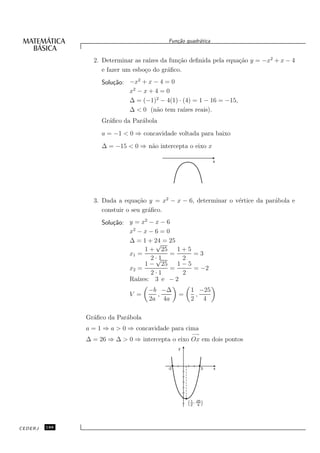 Fun¸˜o quadr´tica
                                              ca       a


                 2. Determinar as ra´ da fun¸˜o deﬁnida pela equa¸˜o y = −x2 + x − 4
                                     ızes     ca                 ca
                    e fazer um esbo¸o do gr´ﬁco.
                                   c       a
                    Solu¸˜o: −x2 + x − 4 = 0
                        ca
                             x2 − x + 4 = 0
                             ∆ = (−1)2 − 4(1) · (4) = 1 − 16 = −15,
                             ∆ < 0 (n˜o tem ra´ reais).
                                       a        ızes
                    Gr´ﬁco da Par´bola
                      a          a
                    a = −1 < 0 ⇒ concavidade voltada para baixo
                    ∆ = −15 < 0 ⇒ n˜o intercepta o eixo x
                                   a

                                                                 x




                 3. Dada a equa¸˜o y = x2 − x − 6, determinar o v´rtice da par´bola e
                                 ca                              e            a
                    constuir o seu gr´ﬁco.
                                     a
                    Solu¸˜o: y = x2 − x − 6
                        ca
                             x2 − x − 6 = 0
                             ∆ = 1 + 24 = 25
                                        √
                                   1 + 25     1+5
                             x1 =           =     =3
                                     2 ·√1     2
                                   1 − 25     1−5
                             x2 =           =     = −2
                                     2·1       2
                             Ra´ızes: 3 e − 2
                                    −b −∆           1 −25
                             V =      ,        =     ,
                                    2a 4a           2 4

               Gr´ﬁco da Par´bola
                 a          a
               a = 1 ⇒ a > 0 ⇒ concavidade para cima
                                                     −→
               ∆ = 26 ⇒ ∆ > 0 ⇒ intercepta o eixo Ox em dois pontos
                                               y




                                          -2                3    x




                                                     1
                                                   ( 2 , -25 )
                                                          4




CEDERJ   188
 