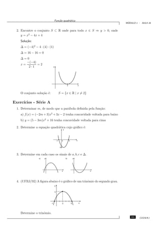 Fun¸˜o quadr´tica
                                    ca       a
                                                                                         ´
                                                                                        MODULO 1 - AULA 16


  2. Encontre o conjunto S ⊂ R onde para todo x ∈ S ⇒ y > 0, onde
     y = x2 − 4x + 4
    Solu¸˜o:
        ca
    ∆ = (−4)2 − 4 · (4) · (1)
    ∆ = 16 − 16 = 0
    ∆=0
       −(−4)
    x=       =2
        2·1                      y




                                                            2                   x



    O conjunto solu¸˜o ´:
                   ca e                       S = {x ∈ R | x = 2}

Exerc´
     ıcios - S´rie A
              e
  1. Determinar m, de modo que a par´bola deﬁnida pela fun¸˜o:
                                    a                     ca
    a) f (x) = (−2m + 3)x2 + 3x − 2 tenha concavidade voltada para baixo
    b) y = (5 − 3m)x2 + 16 tenha concavidade voltada para cima

  2. Determine a equa¸˜o quadr´tica cujo gr´ﬁco ´:
                     ca       a            a    e
                                                       y




                                         -1        0            3           x


                                              -5



  3. Determine em cada caso os sinais de a, b, c e ∆.
                  a)   y                                   b)           y




                                                   x                                x




  4. (UFRJ/92) A ﬁgura abaixo ´ o gr´ﬁco de um trinˆmio do segundo grau.
                              e     a              o
                                     y


                                     3




                            -1                     2                5           x




    Determine o trinˆmio.
                    o
                                                                                           191    CEDERJ
 