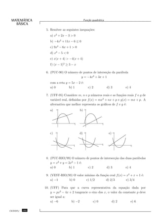 Fun¸˜o quadr´tica
                                                    ca       a


                5. Resolver as seguintes inequa¸˜es:
                                               co
                  a) x2 + 2x − 3 > 0
                  b) −4x2 + 11x − 6 ≤ 0
                  c) 9x2 − 6x + 1 > 0
                  d) x2 − 5 < 0
                  e) x(x + 4) > −4(x + 4)
                  f) (x − 1)2 ≥ 3 − x

                6. (PUC-90) O n´ mero de pontos de interse¸˜o da par´bola
                               u                          ca        a
                                                2
                                       y = −4x + 3x + 1
                  com a reta y = 5x − 2 ´:
                                        e
                  a) 0         b) 1                  c) 2            d) 3       e) 4

                7. (UFF-95) Considere m, n e p n´ meros reais e as fun¸˜es reais f e g de
                                                   u                  co
                                                         2
                   vari´vel real, deﬁnidas por f (x) = mx + nx + p e g(x) = mx + p. A
                       a
                   alternativa que melhor representa os gr´ﬁcos de f e g ´:
                                                          a              e
                  a)       y
                                            b)   y




                                        x                        x




                  c)   y
                                            d)   y
                                                                      e)    y




                                                                 x
                                    x                                                  x




                8. (PUC-RIO/99) O n´ mero de pontos de intersec¸˜o das duas par´bolas
                                    u                          ca              a
                        2        2
                   y = x e y = 2x − 1 ´:
                                      e
                   a) 0        b) 1        c) 2          d) 3          e) 4

                9. (VEST-RIO/93) O valor m´ınimo da fun¸˜o real f (x) = x2 + x + 1 ´:
                                                       ca                          e
                   a) −1      b) 0        c) 1/2        d) 2/3          e) 3/4

               10. (UFF) Para que a curva representativa da equa¸˜o dada por
                                                                        ca
                          2
                   y = px − 4x + 2 tangencie o eixo dos x, o valor da constante p deve
                   ser igual a:
                   a) −6        b) −2           c) 0          d) 2         e) 6

CEDERJ   192
 