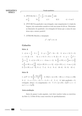 Fun¸˜o quadr´tica
                                                ca       a


                                    4 4           2
                 5. (PUC-91) Se 1 − + 2 = 0, ent˜o vale:
                                                a
                                    x x           x
                       1            1
                    a)           b)        c) 1       d) 2                    e) −1 ou 2
                       2            4

                 6. (PUC-88) Um quadrado e um retˆngulo, cujo comprimento ´ o triplo da
                                                     a                       e
                    largura, s˜o constru´
                              a         ıdos usando-se todo um arame de 28 cm. Determine
                    as dimens˜es do quadrado e do retˆngulo de forma que a soma de suas
                              o                        a
                    ´reas seja a menor poss´
                    a                       ıvel.

                 7. (UFRJ-90) Resolva a inequa¸˜o:
                                              ca

                                               x4 − 9x2 + 8 < 0


               Gabarito
               S´rie A
                e
                            3        5             5
               1. a) m >      , b <       2. y = (x2 − 2x − 3) 3. a) a < 0; b > 0;
                            2        3             4
                                                                                 1
               c > 0; ∆ > 0.       b) a > 0; b < 0; c > 0; ∆ > 0 4. y = − x2 +
                                                                                 3
               4     5                                                      3
                 x+     5. a) {x ∈ R | x < −3 ou x > 1} b) x ∈ R | x ≤ ou x ≥ 2
               3     3                                                      4
                                1
               c) x ∈ R | x =       d) {x ∈ R | 0 < x < 5} e) {x ∈ R | x ≤ −1 ou x ≥ 2}
                                3
               f) {x ∈ R | x = −4} 6. c) 7. e) 8. c) 9. e) 10. d) 11. b) 12. c)


               S´rie B
                e
                                       √
                                  3± 5
               1. a) b2 −2 b) 1,             2. D(f ) = {x ∈ R | −30 ≤ x < 0 ou x ≥ 30}
                                      2
               3. c) 4. a = 1, b = −2; c = −1, d = −2 5. c) 6. lado quadrado = 3,
                                                                          √
               retˆngulo: altura = 2, comprimento = 6 7. S = {x ∈ R | −2 2 < x < −1
                  a
                            √
               ou 1 < x < 2 2}


               Auto-avalia¸˜o
                          ca

                     Antes de passar ` aula seguinte, vocˆ deve resolver todos os exerc´
                                     a                    e                            ıcios
               da S´rie A. A S´rie B ﬁca como exerc´ de aprofundamento.
                   e          e                      ıcio




CEDERJ   194
 