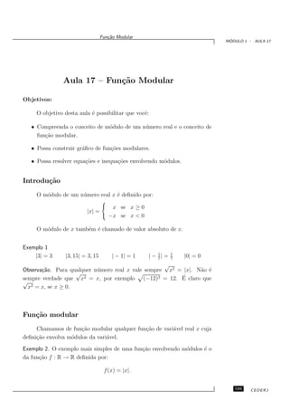 Fun¸˜o Modular
                                     ca
                                                                              ´
                                                                             MODULO 1 - AULA 17




               Aula 17 – Fun¸˜o Modular
                            ca

Objetivos:

     O objetivo desta aula ´ possibilitar que vocˆ:
                           e                     e

   • Compreenda o conceito de m´dulo de um n´ mero real e o conceito de
                               o            u
     fun¸˜o modular.
        ca

   • Possa construir gr´ﬁco de fun¸˜es modulares.
                       a          co

   • Possa resolver equa¸˜es e inequa¸˜es envolvendo m´dulos.
                        co           co               o


Introdu¸˜o
       ca
     O m´dulo de um n´ mero real x ´ deﬁnido por:
        o            u             e

                                      x se x ≥ 0
                         |x| =
                                     −x se x < 0

     O m´dulo de x tamb´m ´ chamado de valor absoluto de x.
        o              e e


Exemplo 1
    |3| = 3     |3, 15| = 3, 15        | − 1| = 1   | − 1| =
                                                        7
                                                               1
                                                               7
                                                                   |0| = 0
                                                     √
Observa¸˜o. Para qualquer n´ mero real x vale sempre x2 = |x|. N˜o ´
       ca                  u                                      a e
                    √
sempre verdade que x  2 = x, por exemplo      (−12)        ´
                                                   2 = 12. E claro que
√
  x2 = x, se x ≥ 0.



Fun¸˜o modular
   ca
     Chamamos de fun¸˜o modular qualquer fun¸˜o de vari´vel real x cuja
                      ca                    ca         a
deﬁni¸˜o envolva m´dulos da vari´vel.
     ca           o             a

Exemplo 2. O exemplo mais simples de uma fun¸˜o envolvendo m´dulos ´ o
                                            ca              o      e
da fun¸˜o f : R → R deﬁnida por:
      ca

                                   f (x) = |x|.


                                                                                195    CEDERJ
 