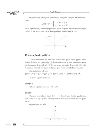 Fun¸˜o Modular
                                                   ca


                      O gr´ﬁco desta fun¸˜o ´ apresentada na ﬁgura a seguir. Observe que,
                          a             ca e
               como
                                                        x se x ≥ 0
                                      f (x) = |x| =                ,
                                                       −x se x < 0
               ent˜o o gr´ﬁco de f ´ formado pela reta y = x na parte do dom´ da fun¸˜o
                  a      a         e                                        ınio    ca
               onde x ≥ 0 e y = −x na parte do dom´  ınio da fun¸˜o onde x < 0.
                                                                ca




                                                      0




               Constru¸˜o de gr´ﬁcos
                      ca       a
                      Vamos considerar um caso um pouco mais geral, onde f (x) ´ uma e
               fun¸˜o deﬁnida por f (x) = |g(x)|. Para construir o gr´ﬁco analisamos para
                   ca                                                 a
               que intervalos de x, vale g(x) ≥ 0 e para que intervalos de x, g(x) < 0. Isto
               ´, fazemos o estudo de sinais da fun¸˜o g(x) sobre a qual atua o m´dulo.
               e                                    ca                             o
                     Naturalmente, vale que
               f (x) = |g(x)| = g(x) se g(x) ≥ 0 e f (x) = |g(x)| = −g(x) se g(x) < 0.

                      Vamos a alguns exemplos.


               Exemplo 3
                      Esboce o gr´ﬁco de f (x) = |4 − x2 |.
                                 a


               Solu¸˜o:
                   ca
                    Fazemos o estudo de sinais de 4 − x2 . Esta ´ uma fun¸˜o quadr´tica,
                                                                e        ca       a
               com ra´ızes ±2, cujo gr´ﬁco ´ uma par´bola com concavidade voltada para
                                      a    e        a
               baixo.
                      O gr´ﬁco de 4 − x2 ´
                          a              e




                                                      0




CEDERJ   196
 