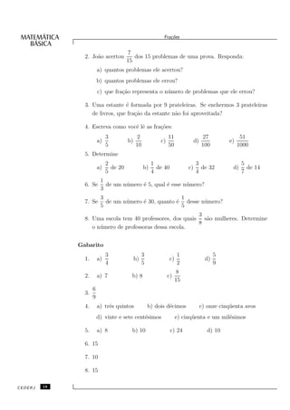Fra¸oes
                                                               c˜


                                        7
                2. Jo˜o acertou
                     a                     dos 15 problemas de uma prova. Responda:
                                        15
                         a) quantos problemas ele acertou?
                         b) quantos problemas ele errou?
                         c) que fra¸˜o representa o n´ mero de problemas que ele errou?
                                   ca                u

                3. Uma estante ´ formada por 9 prateleiras. Se enchermos 3 prateleiras
                                 e
                   de livros, que fra¸˜o da estante n˜o foi aproveitada?
                                     ca              a

                4. Escreva como vocˆ lˆ as fra¸˜es:
                                   e e        co
                              3               2                 11                  27                51
                         a)             b)                 c)                  d)               e)
                              5              10                 50                  100              1000
                5. Determine
                              2                        1                       3                      5
                         a)     de 20             b)     de 40            c)     de 32           d)     de 14
                              5                        4                       4                      7
                          1
                6. Se       de um n´ mero ´ 5, qual ´ esse n´ mero?
                                   u      e         e       u
                          3
                          3                              1
                7. Se       de um n´ mero ´ 30, quanto ´ desse n´ mero?
                                   u      e            e        u
                          5                              5
                                                           3
                8. Uma escola tem 40 professores, dos quais s˜o mulheres. Determine
                                                             a
                                                           8
                   o n´ mero de professoras dessa escola.
                      u


              Gabarito
                              3                   3                  1                     5
                1.       a)                  b)                 c)                    d)
                              4                   5                  2                     9
                                                                      8
                2.       a) 7             b) 8                  c)
                                                                     15
                     6
                3.
                     9
                4.       a) trˆs quintos
                              e                       b) dois d´cimos
                                                               e                    c) onze cinq¨ enta avos
                                                                                                u
                         d) vinte e sete cent´simos
                                             e                       e) cinq¨ enta e um mil´simos
                                                                            u              e

                5.       a) 8             b) 10                  c) 24                 d) 10

                6. 15

                7. 10

                8. 15

CEDERJ   18
 