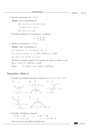 Fun¸˜o Modular
                                             ca
                                                                                                                ´
                                                                                                               MODULO 1 - AULA 17


  3. Resolva a inequa¸˜o |2x − 1| ≤ 4
                     ca
    Solu¸˜o: (Veja a propriedade 5)
        ca
                   |2x − 1| ≤ 4 ⇒ −4 ≤ 2x − 1 ≤ 4
                                   3
                   −4 ≤ 2x − 1 ⇒ − 2 ≤ x
                                                   5
                   2x + 3 ≤ 4 ⇒ x ≤                2

    O conjunto solu¸˜o S da inequa¸˜o ´ o conjunto:
                   ca             ca e
                                                       3 5
                                                   S= − ,  .
                                                       2 2

  4. Resolva a inequa¸˜o |x2 − 4| ≥ 4
                     ca
    Solu¸˜o: (Veja a propriedade 4)
        ca
    |x2 − 4| ≥ 4 ⇒ x2 − 4 ≥ 4 ou x2 − 4 ≤ −4
                                 √      √      √
    x2 − 4 ≥ 4 ⇒ x2 ≥ 8 ⇒ x ≥ 8 = 2 2 ou x ≤ −2 2
    x2 − 4 ≤ −4 ⇒ x2 ≤ 0 ⇒ x = 0
    Portanto o conjunto solu¸˜o S ´ composto de todos os valores x tais
                            ca    e
                        √           √
    que x = 0 ou x ≤ −2 2 ou x ≥ 2 2.
                                     √       √
    Ent˜o
       a         S = {0} ∪ (−∞, −2 2] ∪ [2 2, ∞).



Exerc´
     ıcios - S´rie A
              e
  1. O gr´ﬁco que melhor representa a fun¸˜o f (x) = |x + 1| − |x − 1| ´:
         a                               ca                            e
    a)                              b)             y                            c)            y
               y
                                              -1                1                             2
                                                                        x
                    2
                                                                                         -1            1   x
                                                        -2
          -1            1       x                                                                 -2


    d)         y                    e)
                    2                                       y
                                                                2

          -1                1   x

                                         -2            -1           1       2        x
               -2



  2. (Uni-Rio - 99) Sejam as fun¸˜es
                                 co
        f :R → R                     g:R → R
                               e
           x → y = |x|                 x → x2 − 2x − 8
    Fa¸a um esbo¸o do gr´ﬁco da fun¸˜o f og.
      c         c       a          ca
                                                                                                                  199    CEDERJ
 