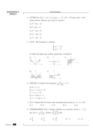 Fun¸˜o Modular
                                                              ca


               4. (UFMG) Se f (x) = |x| + 1 e g(x) = −x2 + 6x − 10 para todo x real,
                  ent˜o pode-se aﬁrmar que f (g(x)) ´ igual a:
                     a                              e
                 a) x2 + 6x − 11
                 b)x2 + 6x − 9
                 c) x2 − 6x + 11
                 d) x2 − 6x + 9
                 e) x2 − 6x − 11

               5. (UFF - 99) Considere o sistema

                                                                           y > |x|
                                                                           y≤ 2

                 A regi˜o do plano que melhor representa a solu¸˜o ´:
                       a                                       ca e
                          y                                                                      y
                 a)                                   b)       y
                                                                                          c)
                                                                                                     2
                                  2                                    2

                                                                                                     0   x
                              0           x                            0          x




                              y                                    y
                 d)                                   e)
                                      2                                    2


                                      0       x                            0          x


                                                                                   1
               6. (FEI-SP) A solu¸˜o da inequa¸˜o
                                 ca           ca                                        < 1 ´:
                                                                                            e
                                                                               |1 − 2x|
                 a) 0 < x < 1
                 b) x < −1 ou x > 0
                 c) −1 < x < 0
                 d) x < 0 ou x > 1
                 e) x < −1 ou x > 1

               7. (F.C. Chagas-BA) O maior valor assumido pela fun¸˜o y = 2−|x−2| ´:
                                                                  ca              e
                  a) 1         b) 2        c) 3          d) 4          e) ∞

               8. (CESGRANRIO) Seja a fun¸˜o deﬁnida no intervalo aberto ] − 1, 1[
                                                 ca
                                 x                 −1
                  por f (x) =         . Ent˜o, f
                                           a          vale:
                              1 − |x|               2
                      1                           1                        −1
                 a)                       b)                  c)                           d) −1             e) −2
                      2                           4                        2

CEDERJ   202
 