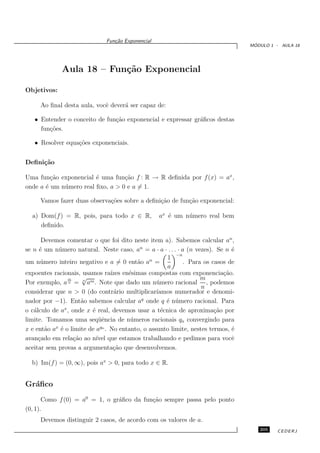 Fun¸˜o Exponencial
                                 ca
                                                                                   ´
                                                                                  MODULO 1 - AULA 18




             Aula 18 – Fun¸˜o Exponencial
                          ca

Objetivos:

     Ao ﬁnal desta aula, vocˆ dever´ ser capaz de:
                            e      a

   • Entender o conceito de fun¸˜o exponencial e expressar gr´ﬁcos destas
                               ca                            a
     fun¸˜es.
        co

   • Resolver equa¸˜es exponenciais.
                  co


Deﬁni¸˜o
     ca

Uma fun¸˜o exponencial ´ uma fun¸˜o f : R → R deﬁnida por f (x) = ax ,
         ca              e         ca
onde a ´ um n´ mero real ﬁxo, a > 0 e a = 1.
       e     u

     Vamos fazer duas observa¸˜es sobre a deﬁni¸˜o de fun¸ao exponencial:
                             co                ca        c˜

  a) Dom(f ) = R, pois, para todo x ∈ R,           ax ´ um n´ mero real bem
                                                      e     u
     deﬁnido.

      Devemos comentar o que foi dito neste item a). Sabemos calcular an ,
se n ´ um n´ mero natural. Neste caso, an = a · a · . . . · a (n vezes). Se n ´
     e       u                                                                e
                                                         −n
                                                    1
um n´ mero inteiro negativo e a = 0 ent˜o an =
      u                                  a                   . Para os casos de
                                                    a
expoentes racionais, usamos ra´ en´simas compostas com exponencia¸˜o.
                                ızes e                                     ca
                m    √                                             m
Por exemplo, a n = am . Note que dado um n´ mero racional , podemos
                      n
                                               u
                                                                   n
considerar que n > 0 (do contr´rio multiplicar´
                                 a              ıamos numerador e denomi-
nador por −1). Ent˜o sabemos calcular aq onde q ´ n´ mero racional. Para
                     a                              e u
o c´lculo de ax , onde x ´ real, devemos usar a t´cnica de aproxima¸˜o por
   a                     e                        e                     ca
limite. Tomamos uma seq¨ˆncia de n´ meros racionais qn convergindo para
                            ue        u
           x                 qn
x e ent˜o a ´ o limite de a . No entanto, o assunto limite, nestes termos, ´
        a     e                                                               e
avan¸ado em rela¸˜o ao n´ que estamos trabalhando e pedimos para vocˆ
     c            ca       ıvel                                               e
aceitar sem provas a argumenta¸˜o que desenvolvemos.
                                 ca

  b) Im(f ) = (0, ∞), pois ax > 0, para todo x ∈ R.


Gr´ﬁco
  a
       Como f (0) = a0 = 1, o gr´ﬁco da fun¸˜o sempre passa pelo ponto
                                a          ca
(0, 1).
     Devemos distinguir 2 casos, de acordo com os valores de a.
                                                                                     205    CEDERJ
 