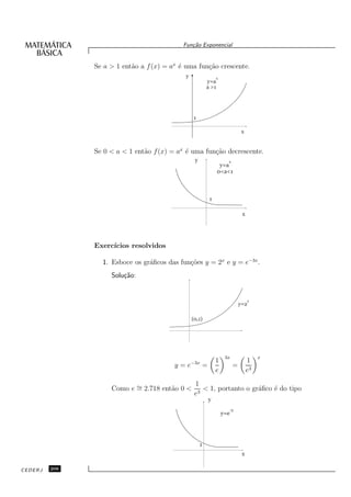 Fun¸˜o Exponencial
                                               ca


               Se a > 1 ent˜o a f (x) = ax ´ uma fun¸˜o crescente.
                           a               e        ca
                                             y                 x
                                                          y=a
                                                          a >1




                                                 1

                                                                               x


               Se 0 < a < 1 ent˜o f (x) = ax ´ uma fun¸˜o decrescente.
                               a             e        ca
                                                  y                  x
                                                                  y=a
                                                                 0<a<1



                                                           1

                                                                               x




               Exerc´
                    ıcios resolvidos

                 1. Esboce os gr´ﬁcos das fun¸˜es y = 2x e y = e−3x .
                                a            co
                    Solu¸˜o:
                        ca


                                                                                   x
                                                                              y=2

                                                 (0,1)




                                                                    3x                  x
                                                               1                   1
                                         y = e−3x =                       =
                                                               e                   e3
                                                  1
                    Como e ∼ 2.718 ent˜o 0 <
                           =          a              < 1, portanto o gr´ﬁco ´ do tipo
                                                                       a    e
                                                  e3
                                                          y
                                                                         -3
                                                                   y=e




                                                      1
                                                                               x

CEDERJ   206
 