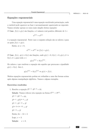 Fun¸˜o Exponencial
                                     ca
                                                                                 ´
                                                                                MODULO 1 - AULA 18


Equa¸˜es exponenciais
    co
      Uma equa¸˜o exponencial ´ uma equa¸˜o envolvendo potencia¸˜o, onde
                ca             e           ca                    ca
a vari´vel pode aparecer na base e necessariamente aparecendo no expoente.
      a
Vamos estudar apenas os casos mais simples destas equa¸˜es:
                                                        co
1o Caso: f (x) e g(x) s˜o fun¸˜es, a ´ n´ mero real positivo diferente de 1 e
                       a     co      e u

                                    af (x) = ag(x)

´ a equa¸˜o exponencial. Neste caso o conjunto solu¸˜o s˜o os valores x para
e       ca                                         ca a
os quais f (x) = g(x).
     Ent˜o, se a > 0,
        a

                            af (x) = ag(x) ⇔ f (x) = g(x) .

2o Caso: f (x), g(x) e h(x) s˜o fun¸˜es, onde g(x) > 0, h(x) > 0, g(x) = 1 e
                             a      co
h(x) = 1, para todo x e
                             g(x)f (x) = h(x)f (x) .
Os valores x que resolvem a equa¸˜o s˜o aqueles que provocam a igualdade
                                ca a
g(x) = h(x). Isto ´,
                  e

                      g(x)f (x) = h(x)f (x) ⇔ g(x) = f (x) .

Muitas equa¸˜es exponenciais podem ser reduzidas a uma das formas acima
           co
ap´s alguma manipula¸˜o alg´brica. Vamos a alguns exemplos.
  o                  ca     e


Exerc´
     ıcios resolvidos

  1. Resolva a equa¸˜o 32x−2 · 92x−6 = 81.
                   ca
     Solu¸˜o: Vamos colocar esta equa¸˜o na forma 3f (x) = 3g(x) .
         ca                          ca
     32x−2 · 92x−6 = 81.
     32x−2 · (32 )2x−6 = 34
     32x−2 · 34x−12 = 34
     3(2x−2)+(4x−12) = 34
     36x−14 = 34
     Ent˜o, 6x − 14 = 4
        a
     Logo, x = 3.
     Solu¸˜o:
         ca        x = 3.


                                                                                   207    CEDERJ
 