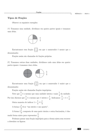 Fra¸oes
                                     c˜
                                                                               ´
                                                                              MODULO 1 - AULA 1


Tipos de Fra¸˜es
            co
     Observe os seguintes exemplos:


1o ) Tomamos uma unidade, dividimos em quatro partes iguais e tomamos
uma delas.


                                      1
                                      4



                                 1
     Encontramos essa fra¸˜o
                         ca           em que o numerador ´ menor que o
                                                         e
                                 4
denominador.
     Fra¸˜es assim s˜o chamadas de fra¸˜es pr´prias.
        co          a                 co     o


2o ) Tomamos outras duas unidades, dividimos cada uma delas em quatro
partes iguais e tomamos cinco delas.


                                              5
                                              4



                                 5
     Encontramos uma fra¸˜o
                        ca            em que o numerador ´ maior que o
                                                         e
                                 4
denominador.
      Fra¸˜es assim s˜o chamadas fra¸˜es impr´prias.
         co          a               co      o
                5                                           1
      Note que ´ o mesmo que uma unidade inteira e mais da unidade.
                  e
                4                                           4
                      5                          1             5         1
Por isso dizemos que ´ o mesmo que 1 inteiro e . Indicamos: = 1 + .
                        e
                      4                          4             4         4
                                   1    1
      Outra maneira de indicar 1 + ´ 1 .
                                      e
                                   4    4
                1
      A forma 1 lˆ-se “um inteiro e um quarto”.
                   e
                4
                1
      A forma 1 , composta de uma parte inteira e outra fracion´ria, ´ cha-
                                                               a     e
                4
                                   5
mada forma mista para representar .
                                   4
      Podemos passar uma fra¸˜o impr´pria para a forma mista sem recorrer
                             ca       o
a desenhos ou ﬁguras.


                                                                                  19   CEDERJ
 