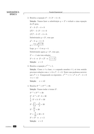 Fun¸˜o Exponencial
                                                 ca


               2. Resolva a equa¸˜o 4x − 3 · 2x − 4 = 0.
                                ca
                 Solu¸˜o: Vamos fazer a substitui¸˜o y = 2x e reduzir a uma equa¸˜o
                     ca                          ca                             ca
                     o
                 do 2¯ grau.
                 4x − 3 · 2x − 4 = 0
                 (22 )x − 3 · 2x − 4 = 0
                 (2x )2 − 3 · 2x − 4 = 0.
                 Substituindo y = 2x , vem que
                 y2 − 3 · y − 4 = 0
                           √
                     3 ± 9 + 16
                 y=                .
                            2
                 Logo, y = −1 ou y = 4.
                 Substituindo agora y = 2x , vem que,
                 2x = −1 n˜o tem solu¸˜o;
                          a          ca
                 2x = 4 ⇒ 2 x = 22 ⇒              x=2
                 Solu¸˜o: x = 2
                     ca
                                           2 −4
               3. Resolva a equa¸˜o xx
                                ca                = 1.
                 Solu¸˜o: Como x ´ a base, e o segundo membro ´ 1, s´ tem sentido
                     ca             e                              e     o
                 procurar solu¸˜es com x > 0 e x2 − 1 = 0. Neste caso podemos escrever
                              co
                                                            2
                 que x = 1. Comparando os expoentes. xx −4 = 1 = x0 ⇒ x2 − 4 = 0
                      0

                 ⇒ x = ±2
                 Solu¸˜o:
                     ca      x = ±2

               4. Resolva 3x−1 + 3x+1 = 30.
                 Solu¸˜o: Vamos isolar o termo 3x .
                     ca
                 3x−1 + 3x+1 = 30
                 3x · 3−1 + 3x · 3 = 30
                 1 x
                   · 3 + 3 · 3x = 30
                 3
                         1
                 3x ·      + 3 = 30
                         3
                      10
                 3x ·      = 30
                       3
                         3
                 3x =       × 30 = 9
                        10
                 3x = 32 ⇒ x = 2
                 Solu¸˜o: x = 2
                     ca

CEDERJ   208
 