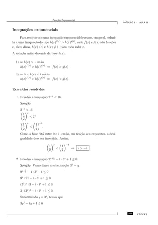 Fun¸˜o Exponencial
                                            ca
                                                                                    ´
                                                                                   MODULO 1 - AULA 18


Inequa¸˜es exponenciais
      co
       Para resolvermos uma inequa¸˜o exponencial devemos, em geral, reduzi-
                                    ca
                                f (x)
la a uma inequa¸˜o do tipo h(x)
                  ca                  > h(x)g(x) , onde f (x) e h(x) s˜o fun¸˜es
                                                                      a     co
e, al´m disso, h(x) > 0 e h(x) = 1, para todo valor x.
     e
A solu¸˜o ent˜o depende da base h(x):
      ca     a

  1) se h(x) > 1 ent˜o a
          f (x)        g(x)
     h(x)       > h(x)      ⇒ f (x) > g(x)

  2) se 0 < h(x) < 1 ent˜o  a
          f (x)        g(x)
     h(x)       > h(x)      ⇒ f (x) < g(x)


Exerc´
     ıcios resolvidos

  1. Resolva a inequa¸˜o 2−x < 16.
                     ca
      Solu¸˜o:
          ca
      2−x < 16
           x
        1
             < 24
        2
                x           −4
        1               1
                    <            .
        2               2
      Como a base est´ entre 0 e 1, ent˜o, em rela¸˜o aos expoentes, a desi-
                      a                a          ca
      gualdade deve ser invertida. Assim,
                                         x           −4
                                     1           1
                                             <            ⇒   x > −4
                                     2           2

                                         1
  2. Resolva a inequa¸˜o 9x+ 2 − 4 · 3x + 1 ≤ 0.
                     ca
      Solu¸˜o: Vamos fazer a substitui¸˜o 3x = y.
          ca                          ca
            1
      9x+ 2 − 4 · 3x + 1 ≤ 0
                1
      9x · 9 2 − 4 · 3x + 1 ≤ 0
      (32 )x · 3 − 4 · 3x + 1 ≤ 0
      3 · (3x )2 − 4 · 3x + 1 ≤ 0.
      Substituindo y = 3x , temos que
      3y 2 − 4y + 1 ≤ 0


                                                                                      209    CEDERJ
 
