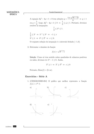 Fun¸˜o Exponencial
                                                     ca

                                                                                              √
                                     2                               16 − 12         4±
                   A equa¸˜o 3y − 4y + 1 = 0 tem solu¸˜es y =
                          ca                         co                      ⇒ y=1
                                                                     6
                           1                            1
                   ou y = · Logo, 3y 2 − 4y + 1 ≤ 0 ⇒      ≤ y ≤ 1. Portanto, devemos
                           3                            3
                   resolver as inequa¸˜es.
                                     co
                                              1
                                                ≤ 3x ≤ 1 .
                                              3
                   1
                     ≤ 3x ⇒ 3−1 ≤ 3x ⇒ −1 ≤ x
                   3
                   3x ≤ 1 ⇒ 3x ≤ 30 ⇒ x ≤ 0.
                   O conjunto solu¸˜o da inequa¸˜o ´ o intervalo fechado [−1, 0].
                                  ca           ca e

                 3. Determine o dom´
                                   ınio da fun¸˜o
                                              ca
                                                                   √
                                                         f (x) =       3x − 1

                   Solu¸˜o: Como s´ tem sentido ra´
                       ca          o               ızes quadradas de n´ meros positivos
                                                                      u
                                          x
                   ou nulos, devemos ter 3 − 1 ≥ 0. Assim,

                                             3x ≥ 1 ⇒ 3x ≥ 30 ⇒ x ≥ 0

                   Portanto, Dom(f ) = [0, ∞).


               Exerc´
                    ıcios - S´rie A
                             e
                 1. (CESGRANRIO-RJ) O gr´ﬁco que melhor representa a fun¸ao
                                        a                               c˜
                             2x
                    f (x) = e ´:e
                                                              y
                   a)                        b)                                 c)
                                 y
                                                                                      y




                             1
                                                          1
                                                                                          1
                                                                        x
                                     x
                                                                                                  x




                                                     y
                   d)    y                    e)


                         1
                                         x
                                                                            x




CEDERJ   210
 