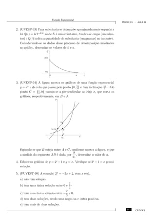 Fun¸˜o Exponencial
                              ca
                                                                               ´
                                                                              MODULO 1 - AULA 18


2. (UNESP-93) Uma substˆncia se decomp˜e aproximadamente segundo a
                            a               o
   lei Q(t) = K2−0,5t , onde K ´ uma constante, t indica o tempo (em minu-
                               e
   tos) e Q(t) indica a quantidade de substˆncia (em gramas) no instante t.
                                           a
   Considerando-se os dados desse processo de decomposi¸˜o mostrados
                                                             ca
   no gr´ﬁco, determine os valores de k e a.
         a




3. (UNESP-94) A ﬁgura mostra os gr´ﬁcos de uma fun¸˜o exponencial
                                     a                ca
   y = a e da reta que passa pelo ponto 0, 3 e tem inclina¸˜o 10 · Pelo
        x                                  5
                                                          ca 7
   ponto C = 1 , 0 passou-se a perpendicular ao eixo x, que corta os
                 2
   gr´ﬁcos, respectivamente, em B e A.
     a
                                 y




                                      A


                           (0, 5/3)       B

                                          C
                                                    x
                                      ½




   Supondo-se que B esteja entre A e C, conforme mostra a ﬁgura, e que
                                          8
   a medida do segmento AB ´ dada por
                             e              , determine o valor de a.
                                         21
4. Esboce os gr´ﬁcos de y = 2x − 1 e y = x. Veriﬁque se 2x − 1 = x possui
               a
   solu¸˜o.
       ca

5. (FUVEST-99) A equa¸˜o 2x = −3x + 2, com x real,
                     ca
   a) n˜o tem solu¸˜o.
       a          ca
                                              2
   b) tem uma unica solu¸˜o entre 0 e
              ´         ca                      ·
                                              3
                                   2
   c) tem uma unica solu¸˜o entre −
              ´         ca           e 0.
                                   3
   d) tem duas solu¸˜es, sendo uma negativa e outra positiva.
                   co
   e) tem mais de duas solu¸˜es.
                           co
                                                                                 211    CEDERJ
 