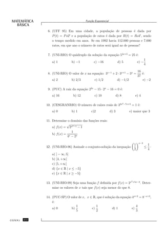 Fun¸˜o Exponencial
                                              ca


                6. (UFF 95) Em uma cidade, a popula¸˜o de pessoas ´ dada por
                                                           ca                e
                   P (t) = P o2t e a popula¸˜o de ratos ´ dada por R(t) = Ro4t , sendo
                                           ca            e
                   o tempo medido em anos. Se em 1992 havia 112.000 pessoas e 7.000
                   ratos, em que ano o n´ mero de ratos ser´ igual ao de pessoas?
                                        u                  a

                7. (UNI-RIO) O qu´druplo da solu¸˜o da equa¸˜o 54x+3 = 25 ´:
                                 a              ca         ca             e
                                                                                                     1
                   a) 1          b) −1           c) −16                 d) 5                  e) −
                                                                                                     4

                                                                                              16
                8. (UNI-RIO) O valor de x na equa¸˜o: 3x−1 + 2 · 3x+1 − 3x =
                                                 ca                                              ´:
                                                                                                 e
                                                                                              27
                   a) 2          b) 2/3           c) 1/2                d) −1/2                  e) −2

                9. (PUC) A raiz da equa¸˜o 22x − 15 · 2x − 16 = 0 ´:
                                       ca                         e
                   a) 16          b) 12           c) 10                d) 8                e) 4

                                                                              2 −7x+5
               10. (CESGRANRIO) O n´ mero de ra´ reais de 32x
                                   u           ızes                                     = 1 ´:
                                                                                            e
                   a) 0          b) 1          c)2              d) 3               e) maior que 3

               11. Determine o dom´ ınio das fun¸˜es reais:
                                                co
                             √
                   a) f (x) = 2x2 −1 − 1
                                1
                   b) f (x) = x
                             4 − 2x

                                                                                              x−3
                                                                                          1              1
               12. (UNI-RIO-96) Assinale o conjunto-solu¸˜o da inequa¸˜o
                                                        ca           ca                              ≤     ·
                                                                                          2              4
                   a) ] − ∞, 5]
                   b) [4, +∞[
                   c) [5, +∞[
                   d) {x ∈ R | x ≤ −5}
                   e) {x ∈ R | x ≥ −5}

                                                                                        2 +5x−3
               13. (UNI-RIO-99) Seja uma fun¸˜o f deﬁnida por f (x) = 2x
                                               ca                                                 . Deter-
                   mine os valores de x tais que f (x) seja menor do que 8.

               14. (PUC-SP) O valor de x, x ∈ R, que ´ solu¸˜o da equa¸˜o 4x+2 = 8−x+3 ,
                                                     e     ca         ca
                   ´:
                   e
                                  1             1                            4
                   a) 0        b)            c)             d) 1          e)
                                  5             2                            3

CEDERJ   212
 