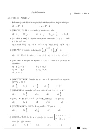 Fun¸˜o Exponencial
                                    ca
                                                                                                    ´
                                                                                                   MODULO 1 - AULA 18


Exerc´
     ıcios - S´rie B
              e
  1. Esboce o gr´ﬁco de cada fun¸˜o abaixo e determine o conjunto imagem
                a               ca
     a) y = 3x − 1                          b) y = |2x − 2|
                  √
  2. (FESP SP) Se x 2 = 16x , ent˜o os valores de x s˜o:
                                 a                   a
            1      1     1          1     1         1    1
     a) 0 e     b) e −           c) e −          d) e −                             e) 0 e 1
            2      4     2          2     2         8    8
  3. (UNI-RIO - 2000) O conjunto-solu¸˜o da inequa¸˜o x2x ≥ xx+3 , onde
                                     ca           ca
     x > 0 e x = 1, ´:
                    e
     a) ]0, 1[∪[3, +∞[       b) {x ∈ R | 0 < x < 1}           c) [3, +∞[       d) R       e) ∅
                                                      x(x+1)             x+1
                                                  1                 1
  4. (FESP-SP) A solu¸˜o da inequa¸˜o
                     ca           ca                           ≥               ´:
                                                                               e
                                                  3                 3
                                                                                               1
     a) x ≤ 0   b) x ≥ 0       c) x ≤ −1 ou x ≥ 1         d) −1 ≤ x ≤ 1             e) x ≥
                                                                                               3

  5. (PUC-RS) A solu¸˜o da equa¸˜o 2x+1 − 23−x − 6 = 0 pertence ao
                    ca         ca
     intervalo:
     a) −1 ≤ x < 2                    d) 2 < x ≤ 4
     b) −1 < x ≤ 2                    e) 3 ≤ x < 4
     c) 2 < x < 4


  6. (MACKENZIE-SP) O valor de m,                m ∈ R, que satisfaz a equa¸˜o
                                                                           ca
                 10
     (2m+2 )3 = 2 3 ´:
                     e
          8                   4                           8
     a) −           b) 6 c) −                      d) −                 e) −6
          9                   3                           9
  7. (FEI-SP) Para que valor real de x temos 8x − 8−x = 3 · (1 + 8−x ):
                    1                                         2
     a) 4        b)             c) 2         d)1           e)
                    2                                         3
  8. (PUC-MG) Se 3x+1 + 3x−1 − 3x−2 = 87, ent˜o 2x − 1 ´ igual a:
                                             a         e
     a) 5            b) 6            c) 7             d) 8                      e) 9

  9. (UECE) Se 64|x| − 2 · 8|x| + 1 = 0, ent˜o x2 ´ igual a:
                                            a     e
                     1               1
     a) 0        b)               c)            d) 1           e) 4
                     9               4
                                                          
                                                          2x + 3y = 11
 10. (CESGRANRIO) Se (x, y) ´ solu¸˜o do sistema
                                  e      ca                                                    a
                                                           2x − 3y = 5
     soma (x + y) ´ igual a:
                  e
     a) 11            b) 3            d) 6             d) 4                e) 5
                                                                                                      213    CEDERJ
 