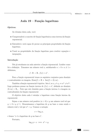 Fun¸˜o logaritmo
                                 ca
                                                                                 ´
                                                                                MODULO 1 - AULA 19




                 Aula 19 – Fun¸˜o logaritmo
                              ca

Ojetivos:

     Ao t´rmino desta aula, vocˆ:
         e                     e

   • Compreender´ o conceito de fun¸˜o logar´
                  a                ca       ıtmica como inversa da fun¸˜o
                                                                      ca
     exponencial.

   • Entender´ e ser´ capaz de provar as principais propriedades da fun¸˜o
              a     a                                                  ca
     logaritmo.

   • Usar´ as propriedades da fun¸˜o logaritmo para resolver equa¸˜es e
         a                       ca                              co
     inequa¸˜es.
           co


Introdu¸˜o
       ca

      N´s j´ estudamos na aula anterior a fun¸˜o exponencial. Lembre como
        o a                                  ca
foi a deﬁni¸˜o. Tomamos um n´ mero real a, satisfazendo a > 0 e a = 1 e
           ca                   u
deﬁnimos,
                          f : R → R, f (x) = ax .

     Para a fun¸˜o exponencial temos os seguintes conjuntos para dom´
               ca                                                   ınio
           ınio ou imagem, Dom(f ) = R e Im(f ) = (0, ∞) .
e contradom´
     Tamb´m a fun¸˜o exponencial ´ injetiva. Isto ´, se x1 = x2 ⇒ ax1 = ax2 .
           e       ca             e               e
Logo podemos pensar na fun¸˜o inversa de f (x) = ax , deﬁnida no dom´
                            ca                                          ınio
(0, ∞) = R+ . Note que este dom´ınio para a fun¸˜o inversa ´ a imagem ou
                                                ca            e
contradom´ınio da fun¸˜o exponencial.
                     ca
     O objetivo desta aula ´ estudar o logaritmo como fun¸˜o inversa da
                           e                             ca
exponencial.
     Sejam a um n´ mero real positivo (a > 0) e y um n´ mero real tal que
                    u                                 u
y > 0 e y = 1. Denominamos o logaritmo de y na base a como sendo o
n´ mero real x tal que ax = y. Usamos a nota¸˜o
 u                                          ca

                                x = loga y ,

e lemos “x ´ o logaritmo de y na base a”.
           e
     Portanto,
                          loga y = x ⇐⇒ ax = y.


                                                                                   215    CEDERJ
 