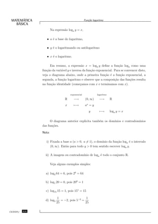 Fun¸˜o logaritmo
                                                       ca


                       Na express˜o loga y = x,
                                 a

                  • a ´ a base do logaritmo,
                      e

                  • y ´ o logaritmando ou antilogaritmo
                      e

                  • x ´ o logaritmo.
                      e

                     Em resumo, a express˜o x = loga y deﬁne a fun¸˜o loga como uma
                                             a                          ca
               fun¸˜o da vari´vel y e inversa da fun¸˜o exponencial. Para se convencer disto,
                  ca         a                      ca
               veja o diagrama abaixo, onde a primeira fun¸˜o ´ a fun¸˜o exponencial, a
                                                              ca e       ca
               segunda, a fun¸˜o logaritmo e observe que a composi¸˜o das fun¸˜es resulta
                              ca                                     ca          co
               na fun¸˜o identidade (come¸amos com x e terminamos com x).
                      ca                    c


                                      exponencial             logaritmo

                                 R       −→          (0, ∞)     −→        R
                                  x      −→         ax = y
                                                       y        −→        loga y = x


                     O diagrama anterior explicita tamb´m os dom´
                                                       e        ınios e contradom´
                                                                                 ınios
               das fun¸˜es.
                      co

               Nota:

                  i) Fixada a base a (a > 0, a = 1), o dom´
                                                          ınio da fun¸˜o loga ´ o intervalo
                                                                     ca       e
                     (0, ∞). Ent˜o para todo y > 0 tem sentido escrever loga y.
                                a

                 ii) A imagem ou contradom´
                                          ınio de loga ´ todo o conjunto R.
                                                       e

                       Veja alguns exemplos simples:

                 a) log2 64 = 6, pois 26 = 64

                 b) log1 20 = 0, pois 200 = 1

                 c) log15 15 = 1, pois 151 = 15

                            1                  1
                 d) log5      = −2, pois 5−2 =
                           25                  25

CEDERJ   216
 
