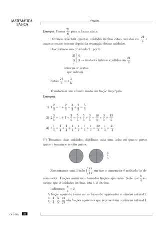 Fra¸oes
                                                      c˜


                                21
              Exemplo: Passar      para a forma mista.
                                 6
                                                                                 21
                   Devemos descobrir quantas unidades inteiras est˜o contidas em
                                                                   a                e
                                                                                  6
              quantos sextos sobram depois da separa¸˜o dessas unidades.
                                                    ca
                   Descobrimos isso dividindo 21 por 6

                                  21 6
                                                                       21
                                   3 3 → unidades inteiras contidas em
                                                                       6
                                   ↑
                             n´ mero de sextos
                              u
                               que sobram

                           21   3
                   Ent˜o
                      a       =3 .
                            6   6

                   Transformar um n´ mero misto em fra¸˜o impr´pria.
                                   u                  ca      o
              Exemplos:

                       2    2 3 2  5
                1) 1     =1+ = + =
                       3    3 3 3  3
                       3      3 5 5 3  10 3  13
                2) 2     =1+1+ = + + =   + =
                       5      5 5 5 5  5  5   5
                       1  4 4 4 4 4 1  20 1  21
                3) 5     = + + + + + =   + =
                       4  4 4 4 4 4 4  4  4   4

              3o ) Tomamos duas unidades, dividimos cada uma delas em quatro partes
              iguais e tomamos as oito partes.

                                                               8
                                                               4


                                               8
                   Encontramos uma fra¸˜o
                                      ca              em que o numerador ´ m´ ltiplo do de-
                                                                         e u
                                               4
                                                                                  8
              nominador. Fra¸˜es assim s˜o chamadas fra¸˜es aparentes. Note que ´ o
                             co          a                 co                       e
                                                                                  4
              mesmo que 2 unidades inteiras, isto ´, 2 inteiros.
                                                  e
                               8
                   Indicamos: = 2
                               4
                 A fra¸˜o aparente ´ uma outra forma de representar o n´ mero natural 2.
                      ca           e                                   u
                 3 4 5 23
                  , , ,       s˜o fra¸˜es aparentes que representam o n´ mero natural 1.
                                a    co                                u
                 3 4 5 23


CEDERJ   20
 