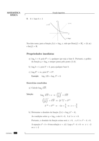 Fun¸˜o logaritmo
                                                           ca


               II. 0 < base b < 1
                                                              y
                                                    x                                     y=x
                                              y=b




                                                                                          x


                                                                                 y = logbx



               Nos dois casos, para a fun¸˜o f (x) = logb x, vale que Dom(f ) = R∗ = (0, ∞)
                                         ca                                      +
               e Im(f ) = R.


               Propriedades imediatas

                 a) logb 1 = 0, pois b0 = 1, qualquer que seja a base b. Portanto, o gr´ﬁco
                                                                                       a
                    da fun¸˜o y = logb x sempre passa pelo ponto (1, 0).
                           ca

                 b) logb b = 1, pois b1 = b, para qualquer base b.

                 c) logb bm = m, pois bm = bm .

                    Exemplo:    log5 125 = log5 53 = 3.


               Exerc´
                    ıcios resolvidos
                                    √
                                    5
                 a) Calcule log 1       27.
                                9



                                        √                               x        √
               Solu¸˜o:
                   ca                   5                          1             5
                               log 1         27 = x ⇒                       =        27
                                    9                              9
                                        1
                                              x         √                    x
                                                                       3−2       = 34/5
                                                        5
                                                  =         34 ⇒
                                        32
                                                                                 4       2
                                        3−2x = 34/5 ⇒ −2x =                        ⇒ x=−
                                                                                 5       5

                                   ınio da fun¸˜o f (x) = logx (x2 − 4).
                 b) Determine o dom´          ca

                    As condi¸˜es sobre y = logb x s˜o b > 0, b = 1 e x > 0.
                            co                     a

                                   ınio da fun¸˜o acima ser´ x > 0, x = 1 e x2 − 4 > 0.
                    Portanto, o dom´          ca           a

                    A equa¸˜o x2 −4 = 0 tem solu¸˜o x = ±2. Logo x2 −4 > 0 ⇒ x < −2
                          ca                    ca
                    ou x > 2

CEDERJ   218
 