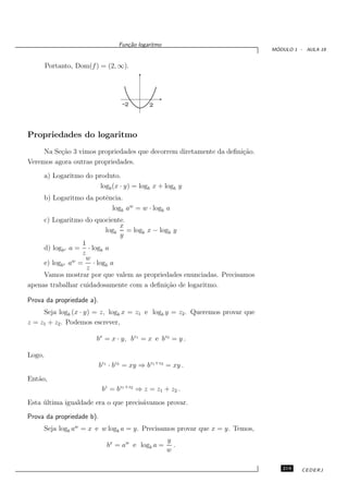 Fun¸˜o logaritmo
                                     ca
                                                                                ´
                                                                               MODULO 1 - AULA 19


        Portanto, Dom(f ) = (2, ∞).




                                   -2        2



Propriedades do logaritmo
     Na Se¸˜o 3 vimos propriedades que decorrem diretamente da deﬁni¸˜o.
          ca                                                        ca
Veremos agora outras propriedades.
        a) Logaritmo do produto.
                          logb (x · y) = logb x + logb y
        b) Logaritmo da potˆncia.
                           e
                             logb aw = w · logb a
     c) Logaritmo do quociente.
                             x
                         logb = logb x − logb y
                             y
                  1
     d) logbz a = · logb a
                  z
               w   w
     e) logbz a = · logb a
                    z
     Vamos mostrar por que valem as propriedades enunciadas. Precisamos
apenas trabalhar cuidadosamente com a deﬁni¸˜o de logaritmo.
                                           ca

Prova da propriedade a).
     Seja logb (x · y) = z, logb x = z1 e logb y = z2 . Queremos provar que
z = z1 + z2 . Podemos escrever,

                          bx = x · y, bz1 = x e bz2 = y .

Logo,
                           bz1 · bz2 = xy ⇒ bz1 +z2 = xy .
Ent˜o,
   a
                            bz = bz1 +z2 ⇒ z = z1 + z2 .
Esta ultima igualdade era o que precis´vamos provar.
     ´                                a
Prova da propriedade b).
        Seja logb aw = x e w logb a = y. Precisamos provar que x = y. Temos,
                                                     y
                             bx = aw e logb a =        .
                                                     w

                                                                                  219    CEDERJ
 