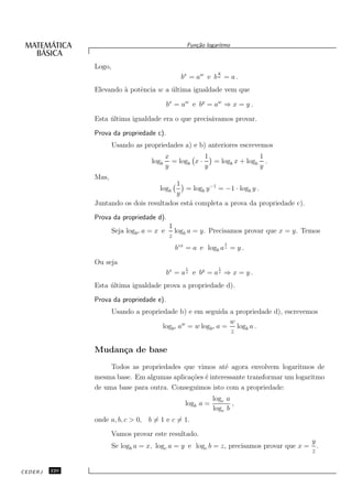 Fun¸˜o logaritmo
                                                      ca


               Logo,
                                                               y
                                                 bx = aw e b w = a .
               Elevando ` potˆncia w a ultima igualdade vem que
                        a    e         ´

                                            bx = aw e by = aw ⇒ x = y .

               Esta ultima igualdade era o que precis´vamos provar.
                    ´                                a

               Prova da propriedade c).
                       Usando as propriedades a) e b) anteriores escrevemos
                                            x            1                1
                                    logb      = logb x ·   = logb x + logb .
                                            y            y                y
               Mas,
                                         1
                                       logb  = logb y −1 = −1 · logb y .
                                         y
               Juntando os dois resultados est´ completa a prova da propriedade c).
                                              a
               Prova da propriedade d).
                                             1
                       Seja logbz a = x e      logb a = y. Precisamos provar que x = y. Temos
                                             z
                                                                   1
                                               bzx = a e logb a z = y .

               Ou seja
                                                  1            1
                                            bx = a z e by = a z ⇒ x = y .
               Esta ultima igualdade prova a propriedade d).
                    ´
               Prova da propriedade e).
                       Usando a propriedade b) e em seguida a propriedade d), escrevemos
                                                             w
                                       logbz aw = w logbz a = logb a .
                                                             z

               Mudan¸a de base
                    c
                    Todos as propriedades que vimos at´ agora envolvem logaritmos de
                                                        e
               mesma base. Em algumas aplica¸˜es ´ interessante transformar um logaritmo
                                            co e
               de uma base para outra. Conseguimos isto com a propriedade:
                                                             logc a
                                                  logb a =          ,
                                                             logc b
               onde a, b, c > 0, b = 1 e c = 1.

                       Vamos provar este resultado.
                                                                                        y
                       Se logb a = x, logc a = y e logc b = z, precisamos provar que x = .
                                                                                        z

CEDERJ   220
 