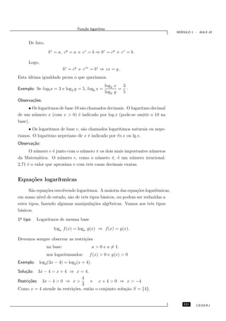 Fun¸˜o logaritmo
                                     ca
                                                                                  ´
                                                                                 MODULO 1 - AULA 19


     De fato,

                bx = a, cy = a e cz = b ⇒ bx = cy e cz = b .

     Logo,
                           bx = cy e czx = bx ⇒ zx = y .
Esta ultima igualdade prova o que quer´
     ´                                ıamos.
                                                     log2 x  3
Exemplo: Se log2 x = 3 e log2 y = 5, logy x =               = ·
                                                     log2 y  5
Observa¸˜es:
       co
      • Os logaritmos de base 10 s˜o chamados decimais. O logaritmo decimal
                                  a
de um n´ mero x (com x > 0) ´ indicado por log x (pode-se omitir o 10 na
         u                      e
base).
     • Os logaritmos de base e, s˜o chamados logaritimos naturais ou nepe-
                                 a
rianos. O logaritmo neperiano de x ´ indicado por ℓn x ou lg x.
                                    e
Observa¸˜o:
       ca
      O n´ mero e ´ junto com o n´ mero π os dois mais importantes n´ meros
          u       e              u                                  u
da Matem´tica. O n´ mero e, como o n´ mero π, ´ um n´ mero irracional.
           a          u                  u         e      u
2,71 ´ o valor que aproxima e com trˆs casas decimais exatas.
     e                              e


Equa¸˜es logar´
    co        ıtmicas
      S˜o equa¸˜es envolvendo logaritmos. A maioria das equa¸˜es logar´
        a       co                                          co        ıtmicas,
em nosso n´ de estudo, s˜o de trˆs tipos b´sicos, ou podem ser reduzidas a
            ıvel          a       e        a
estes tipos, fazendo algumas manipula¸˜es alg´bricas. Vamos aos trˆs tipos
                                      co     e                      e
b´sicos.
 a
1o tipo
 ¯        Logaritmos de mesma base

                   loga f (x) = loga g(x) ⇒ f (x) = g(x).

Devemos sempre observar as restri¸˜es
                                 co
                na base:                  a > 0 e a = 1.
                nos logaritmandos:       f (x) > 0 e g(x) > 0
Exemplo: log2 (3x − 4) = log2 (x + 4).
Solu¸˜o: 3x − 4 = x + 4 ⇒ x = 4.
    ca
                                4
Restri¸˜es: 3x − 4 > 0 ⇒ x >
      co                            e x + 4 > 0 ⇒ x > −4
                                3
Como x = 4 atende `s restri¸˜es, ent˜o o conjunto solu¸˜o S = {4}.
                   a       co       a                 ca


                                                                                    221    CEDERJ
 
