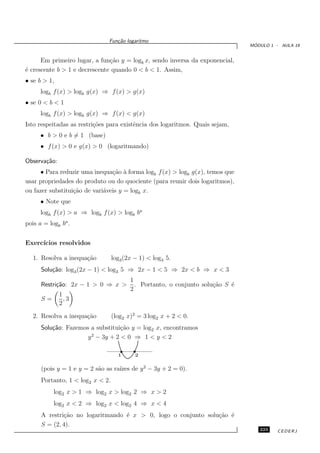 Fun¸˜o logaritmo
                                  ca
                                                                                 ´
                                                                                MODULO 1 - AULA 19


      Em primeiro lugar, a fun¸˜o y = logb x, sendo inversa da exponencial,
                               ca
´ crescente b > 1 e decrescente quando 0 < b < 1. Assim,
e
• se b > 1,
      logb f (x) > logb g(x) ⇒ f (x) > g(x)
• se 0 < b < 1
      logb f (x) > logb g(x) ⇒ f (x) < g(x)
Isto respeitadas as restri¸˜es para existˆncia dos logaritmos. Quais sejam,
                          co             e
      • b > 0 e b = 1 (base)
      • f (x) > 0 e g(x) > 0 (logaritmando)

Observa¸˜o:
       ca
     • Para reduzir uma inequa¸˜o ` forma logb f (x) > logb g(x), temos que
                                ca a
usar propriedades do produto ou do quociente (para reunir dois logaritmos),
ou fazer substitui¸˜o de vari´veis y = logb x.
                  ca         a
      • Note que
      logb f (x) > a ⇒ logb f (x) > logb ba
pois a = logb ba .


Exerc´
     ıcios resolvidos

   1. Resolva a inequa¸˜o
                      ca          log3 (2x − 1) < log3 5.
      Solu¸˜o: log3 (2x − 1) < log3 5 ⇒ 2x − 1 < 5 ⇒ 2x < b ⇒ x < 3
          ca
                                         1
      Restri¸˜o: 2x − 1 > 0 ⇒ x >
            ca                             . Portanto, o conjunto solu¸˜o S ´
                                                                      ca    e
                                         2
              1
      S=        ,3
              2

   2. Resolva a inequa¸˜o
                      ca          (log2 x)2 = 3 log2 x + 2 < 0.
      Solu¸˜o: Fazemos a substitui¸˜o y = log2 x, encontramos
          ca                      ca
                       2
                      y − 3y + 2 < 0 ⇒ 1 < y < 2

                                    1      2

      (pois y = 1 e y = 2 s˜o as ra´ de y 2 − 3y + 2 = 0).
                           a       ızes
      Portanto, 1 < log2 x < 2.
           log2 x > 1 ⇒ log2 x > log2 2 ⇒ x > 2
           log2 x < 2 ⇒ log2 x < log2 4 ⇒ x < 4
      A restri¸˜o no logaritmando ´ x > 0, logo o conjunto solu¸˜o ´
              ca                  e                            ca e
      S = (2, 4).
                                                                                   223    CEDERJ
 
