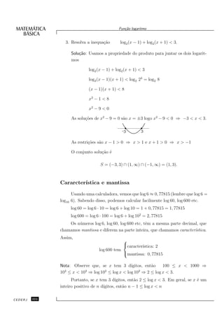 Fun¸˜o logaritmo
                                                    ca


                  3. Resolva a inequa¸˜o
                                     ca           log2 (x − 1) + log2 (x + 1) < 3.

                       Solu¸˜o: Usamos a propriedade do produto para juntar os dois logarit-
                           ca
                       mos

                                log2 (x − 1) + log2 (x + 1) < 3

                                log2 (x − 1)(x + 1) < log2 23 = log2 8

                                (x − 1)(x + 1) < 8

                                x2 − 1 < 8

                                x2 − 9 < 0

                       As solu¸˜es de x2 − 9 = 0 s˜o x = ±3 logo x2 − 9 < 0 ⇒ −3 < x < 3.
                              co                  a

                                                   -3        3

                       As restri¸˜es s˜o x − 1 > 0 ⇒ x > 1 e x + 1 > 0 ⇒ x > −1
                                co    a

                       O conjunto solu¸˜o ´
                                      ca e

                                       S = (−3, 3) ∩ (1, ∞) ∩ (−1, ∞) = (1, 3).



               Cararcter´
                        ıstica e mantissa

                       Usando uma calculadora, vemos que log 6 ≈ 0, 77815 (lembre que log 6 =
               log10   6). Sabendo disso, podemos calcular facilmente log 60, log 600 etc.
                       log 60 = log 6 · 10 = log 6 + log 10 = 1 + 0, 77815 = 1, 77815
                       log 600 = log 6 · 100 = log 6 + log 102 = 2, 77815
                   Os n´ meros log 6, log 60, log 600 etc, tˆm a mesma parte decimal, que
                       u                                    e
               chamamos mantissa e diferem na parte inteira, que chamamos caracter´ıstica.
               Assim,
                                                  
                                                  caracter´
                                                           ıstica: 2
                                      log 600 tem
                                                  mantissa: 0, 77815

               Nota: Observe que, se x tem 3 d´ ıgitos, ent˜o
                                                           a   100 ≤ x < 1000 ⇒
                 2        3        2                3
               10 ≤ x < 10 ⇒ log 10 ≤ log x < log 10 ⇒ 2 ≤ log x < 3.
                     Portanto, se x tem 3 d´ ıgitos, ent˜o 2 ≤ log x < 3. Em geral, se x ´ um
                                                        a                                e
                                      ıgitos, ent˜o n − 1 ≤ log x < n
               inteiro positivo de n d´           a

CEDERJ   224
 