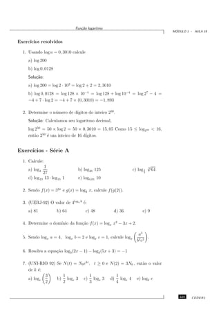 Fun¸˜o logaritmo
                                  ca
                                                                                    ´
                                                                                   MODULO 1 - AULA 19


Exerc´
     ıcios resolvidos

  1. Usando log a = 0, 3010 calcule
     a) log 200
     b) log 0, 0128
     Solu¸˜o:
         ca
     a) log 200 = log 2 · 102 = log 2 + 2 = 2, 3010
     b) log 0, 0128 = log 128 × 10−4 = log 128 + log 10−4 = log 27 − 4 =
     −4 + 7 · log 2 = −4 + 7 × (0, 3010) = −1, 893

                             ıgitos do inteiro 250 .
  2. Determine o n´ mero de d´
                  u
     Solu¸˜o: Calculamos seu logaritmo decimal,
         ca
     log 250 = 50 × log 2 = 50 × 0, 3010 = 15, 05 Como 15 ≤ log250 < 16,
     ent˜o 250 ´ um inteiro de 16 d´
        a      e                   ıgitos.


Exerc´
     ıcios - S´rie A
              e
  1. Calcule:
              1                                                           √
                                                                          3
     a) log3                    b) log25 125                   c) log 1       64
             27                                                       4

     d) log13 13 · log15 1      e) log0,01 10

  2. Sendo f (x) = 32x e g(x) = log4 x, calcule f (g(2)).

  3. (UERJ-92) O valor de 4log2 9 ´:
                                  e
     a) 81            b) 64           c) 48           d) 36          e) 9

                    ınio da fun¸˜o f (x) = logx x2 − 3x + 2.
  4. Determine o dom´          ca

                                                                  a3
  5. Sendo logx a = 4, logx b = 2 e logx c = 1, calcule logx           .
                                                                 b2 c2

  6. Resolva a equa¸˜o log3 (2x − 1) − log3 (5x + 3) = −1
                   ca

  7. (UNI-RIO 92) Se N(t) = N0 ekt , t ≥ 0 e N(2) = 3N0 , ent˜o o valor
                                                             a
     de k ´:
          e
             3       1             1           1
     a) loge      b) loge 3 c) loge 3 d) loge 4 e) log2 e
             2       2             3           4


                                                                                      225    CEDERJ
 