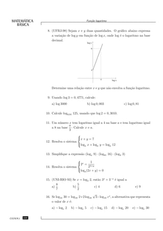 Fun¸˜o logaritmo
                                                  ca


                8. (UFRJ-98) Sejam x e y duas quantidades. O gr´ﬁco abaixo expressa
                                                                    a
                   a varia¸˜o de log y em fun¸˜o de log x, onde log ´ o logaritmo na base
                          ca                 ca                     e
                   decimal.
                                               log y

                                                   6




                                                   2



                                                              2        log x


                   Determine uma rela¸˜o entre x e y que n˜o envolva a fun¸˜o logaritmo.
                                     ca                   a               ca

                9. Usando log 3 = 0, 4771, calcule:
                   a) log 3000                 b) log 0, 003                    c) log 0, 81

               10. Calcule log0,04 125, usando que log 2 = 0, 3010.

               11. Um n´ mero x tem logaritmo igual a 4 na base a e tem logaritmo igual
                        u
                              a
                   a 8 na base · Calcule x e a.
                              3
                                     
                                     x + y = 7
               12. Resolva o sistema
                                     log x + log y = log 12
                                         a       a       a


               13. Simpliﬁque a express˜o (logx 9) · (log81 16) · (log4 3)
                                       a
                                     
                                      2x = 1
               14. Resolva o sistema        24+y
                                     log (2x + y) = 0
                                           a


               15. (UNI-RIO 93) Se x = log3 2, ent˜o 3x + 3−x ´ igual a
                                                   a          e
                      8            5
                   a)           b)              c) 4          d) 6                       e) 9
                      7            2
                                                       √
               16. Se log10 30 = log10 2+2 log10           3−log10 ex , a alternativa que representa
                   o valor de x ´:
                                e
                   a) − loge 2   b) − loge 5       c) − loge 15       d) − loge 20    e) − loge 30


CEDERJ   226
 