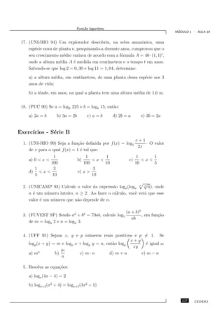 Fun¸˜o logaritmo
                                  ca
                                                                                ´
                                                                               MODULO 1 - AULA 19


 17. (UNI-RIO 94) Um explorador descobriu, na selva amazˆnica, uma
                                                                o
     esp´cie nova de planta e, pesquisando-a durante anos, comprovou que o
        e
     seu crescimento m´dio variava de acordo com a f´rmula A = 40 · (1, 1)t,
                       e                              o
     onde a altura m´dia A ´ medida em cent´
                     e       e                 ımetros e o tempo t em anos.
     Sabendo-se que log 2 = 0, 30 e log 11 = 1, 04, determine:
     a) a altura m´dia, em cent´
                   e           ımetros, de uma planta dessa esp´cie aos 3
                                                               e
     anos de vida;
     b) a idade, em anos, na qual a planta tem uma altura m´dia de 1,6 m.
                                                           e


 18. (PUC 90) Se a = log8 225 e b = log8 15, ent˜o:
                                                a
     a) 2a = b      b) 3a = 2b        c) a = b    d) 2b = a      e) 3b = 2a


Exerc´
     ıcios - S´rie B
              e
                                                         x+1
  1. (UNI-RIO 99) Seja a fun¸˜o deﬁnida por f (x) = log2
                               ca                            · O valor
                                                          2x
     de x para o qual f (x) = 1 ´ tal que:
                                e
               1                     1      1                  1      1
     a) 0 < x <                  b)     <x<               c)      <x<
              100                   100     10                 10     5
       1        3                        3
     d) < x <                    e) x >
       5       10                       10
                                                                √
  2. (UNICAMP 93) Calcule o valor da express˜o logn (logn n n n), onde
                                               a
     n ´ um n´ mero inteiro, n ≥ 2. Ao fazer o c´lculo, vocˆ ver´ que esse
       e      u                                 a          e    a
     valor ´ um n´ mero que n˜o depende de n.
           e     u            a

                                                        (a + b)2
  3. (FUVEST SP) Sendo a2 + b2 = 70ab, calcule log5              , em fun¸˜o
                                                                         ca
                                                           ab
     de m = log5 2 e n = log5 3.


  4. (UFF 95) Sejam x, y e p n´ meros reais positivos e p = 1. Se
                                    u
                                                        x+y
     logp (x + y) = m e logp x + logp y = n, ent˜o logp
                                                a             ´ igual a:
                                                              e
                                                         xy
                      m
     a) mn         b)          c) m · n        d) m + n     e) m − n
                      n

  5. Resolva as equa¸˜es:
                    co
     a) logx (4x − 4) = 2
     b) logx+2 (x2 + 4) = logx+2 (3x2 + 1)


                                                                                  227    CEDERJ
 