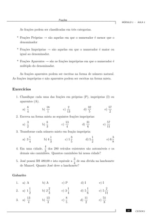 Fra¸oes
                                           c˜
                                                                                                     ´
                                                                                                    MODULO 1 - AULA 1


       As fra¸˜es podem ser classiﬁcadas em trˆs categorias.
             co                               e

   * Fra¸˜es Pr´prias → s˜o aquelas em que o numerador ´ menor que o
        co     o         a                             e
     denominador

   * Fra¸˜es Impr´prias → s˜o aquelas em que o numerador ´ maior ou
        co        o        a                             e
     igual ao denominador.

   * Fra¸˜es Aparentes → s˜o as fra¸˜es impr´prias em que o numerador ´
         co                a       co       o                         e
     m´ ltiplo do denominador.
       u

     As fra¸˜es aparentes podem ser escritas na forma de n´ mero natural.
            co                                              u
As fra¸˜es impr´prias e n˜o aparentes podem ser escritas na forma mista.
      co       o         a


Exerc´
     ıcios
  1. Classiﬁque cada uma das fra¸˜es em pr´prias (P), impr´prias (I) ou
                                co        o               o
     aparentes (A).
              8             18                    2                   32                   57
         a)            b)                  c)                    d)                   e)
              4             1                     13                   5                    2
  2. Escreva na forma mista as seguintes fra¸˜es impr´prias:
                                            co       o
              3             8                  13                  31                    57
         a)            b)                 c)                 d)                     e)
              2             3                  4                   6                     11
  3. Transforme cada n´ mero misto em fra¸˜o impr´pria:
                      u                  ca      o
                  1                 1                   3                  1                    3
         a) 3           b) 4                   c) 1               d) 5                   e) 6
                  4                 3                   5                  2                    8
                      4
  4. Em uma cidade,     dos 280 ve´
                                  ıculos existentes s˜o autom´veis e os
                                                     a       o
                      5
     demais s˜o caminh˜es. Quantos caminh˜es h´ nessa cidade?
             a        o                   o     a
                                            3
  5. Jos´ possui R$ 480,00 e isto equivale a de sua d´
        e                                            ıvida na lanchonete
                                            4
     de Manoel. Quanto Jos´ deve a lanchonete?
                            e


Gabarito

  1.     a) A          b) A               c) P              d) I               e) I
                  1             2                   1                 1                2
  2.     a) 1          b) 2               c) 3              d) 5               e) 5
                  2             3                   4                 6               11
              13            13                  8                11                 51
  3.     a)            b)                 c)                d)                 e)
              4             3                   5                2                  8

                                                                                                        21   CEDERJ
 