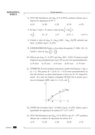 Fun¸˜o logaritmo
                                                 ca


                6. (PUC 99) Sabendo-se que log10 3 ∼ 0, 47712, podemos aﬁrmar que o
                                                   =
                                             25
                   n´ mero de algarismos de 9 ´:
                    u                           e
                   a) 21          b) 22              c) 23             d) 24        e) 25

                                                                  1      1
                7. Se log a + log b = P , ent˜o o valor de log
                                             a                      + log ´:
                                                                           e
                                                                  a      b
                        1
                   a)             b) −P               c) P             d) P −1        e) P +1
                        P
                                                                        √
                8. Calcule o valor de log10 3 + log10 0, 001 − log0,1 10 10, sabendo que
                   log 2 = 0, 3010 e log 3 = 0, 4771.

                9. (CESGRANRIO 90) Sendo a e b as ra´ da equa¸˜o x2 +100x−10 = 0,
                                                    ızes     ca
                                            1 1
                   calcule o valor de log10  +  .
                                            a b

               10. Sabe-se que log10 3 = 0, 477 e que log10 103 = 2, 013. O tempo no qual
                   triplicar´ uma popula¸˜o que cresce 3% ao ano ´ de aproximadamente:
                            a           ca                         e
                   a) 37 anos    b) 47 anos         c) 57 anos      d) 67 anos   e) 77 anos

               11. (UNESP 92) A curva da ﬁgura representa o gr´ﬁco da fun¸ao y = loga x
                                                                a         c˜
                   (a > 1). Dos pontos B = (2, 0) e C = (4, 0) saem perpendiculares ao
                   eixo das abcissas, as quais interceptam a curva em D e E, respectiva-
                   mente. Se a ´rea do trap´zio retangular BCED vale 3, provar que a
                                a            e
                                                                  1
                   ´rea do triˆngulo ABD, onde A = (1, 0), vale ·
                   a          a
                                                                  2
                                     y


                                                                 y = logax
                                                             E

                                               D

                                          A
                                                B            C          x


               12. (UFRN 83) Considere log 2 = 0, 3010 e log 3 = 0, 4771. Ent˜o, qual a
                                                                             a
                   quantidade de algarismos do n´ mero 315 × 212 × 623 ?
                                                u

               13. (PUC 93) Sabendo-se que log10 3 ∼ 0, 47712 e que N = 3100 , podemos
                                                   =
                   aﬁrmar que o n´ mero de algarismos do inteiro N ´:
                                 u                                 e
                   a) 47          b) 48              c) 49             d) 50        e) 51

CEDERJ   228
 