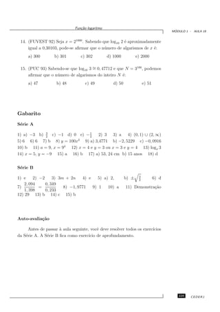 Fun¸˜o logaritmo
                                 ca
                                                                                        ´
                                                                                       MODULO 1 - AULA 19


 14. (FUVEST 92) Seja x = 21000 . Sabendo que log10 2 ´ aproximadamente
                                                       e
     igual a 0,30103, pode-se aﬁrmar que o n´ mero de algarismos de x ´:
                                            u                         e
     a) 300        b) 301         c) 302         d) 1000           e) 2000

 15. (PUC 93) Sabendo-se que log10 3 ∼ 0, 47712 e que N = 3100 , podemos
                                     =
     aﬁrmar que o n´ mero de algarismos do inteiro N ´:
                   u                                 e
     a) 47           b) 48          c) 49           d) 50               e) 51




Gabarito
S´rie A
 e

1) a) −3 b) 3 c) −1 d) 0 e) − 1
               2                   2
                                        2) 3 3) a 4) (0, 1) ∪ (2, ∞)
                            2
5) 6 6) 6 7) b 8) y = 100x      9) a) 3,4771 b) −2, 5229 c) −0, 0916
                       4
10) b 11) a = 9, x = 9   12) x = 4 e y = 3 ou x = 3 e y = 4 13) logx 3
14) x = 5, y = −9 15) a 16) b 17) a) 53, 24 cm b) 15 anos 18) d


S´rie B
 e
                                                                    3
1) e     2) −2     3) 3m + 2n    4) e    5) a) 2,           b) ±    2
                                                                                6) d
    2, 094     0, 349
7)          =           8) −1, 9771   9) 1    10) a         11) Demonstra¸˜o
                                                                         ca
    1, 398     0, 233
12) 29 13) b 14) c 15) b




Auto-avalia¸˜o
           ca

      Antes de passar ` aula seguinte, vocˆ deve resolver todos os exerc´
                      a                    e                            ıcios
da S´rie A. A S´rie B ﬁca como exerc´ de aprofundamento.
    e          e                      ıcio




                                                                                          229    CEDERJ
 
